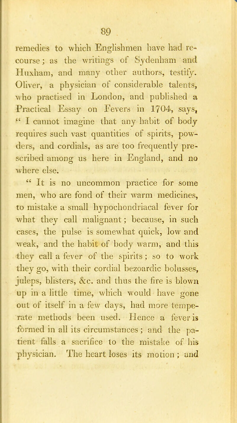 remedies to which Englishmen have had re- course ; as the writings of Sydenham and Huxham, and many other authors, testify. Oliver, a physician of considerable talents, who practised in London, and published a Practical Essay on Fevers in 1704, says, ft I cannot imagine that any habit of body requires such vast quantities of spirits, pow- ders, and cordials, as are too frequently pre- scribed among us here in England, and no where else.  It is no uncommon practice for some men, who are fond of their warm medicines, to mistake a small hypochondriacal fever for what they call malignant; because, in such cases, the pulse is somewhat quick, low and •weak, and the habit of body warm, and this they call a fever of the spirits; so to work they go, with their cordial bezoarclic bolusses, juleps, blisters, &c. and thus the fire is blown up in a little time, which would have gone out of itself in a few days, had more tempe- rate methods been used. Hence a fever is formed in all its circumstances ; and the pa- tient falls a sacrifice to the mistake of his physician. The heart loses its motion ; and