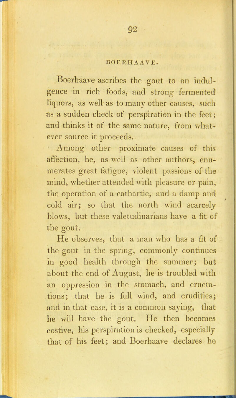 BOERHAA VE. Boerbaave ascribes tbe gout to an indul- gence in ricb foods, and strong fermented liquors, as well as to many otber causes, sucb as a sudden cbeck of perspiration in the feet; and thinks it of the same nature, from what- ever source it proceeds. • Among other proximate causes of this affection, he, as well as other authors, enu- merates great fatigue, violent passions of the mind, whether attended with pleasure or pain, the operation of a cathartic, and a damp and cold air; so that the north wind scarcely blows, but these valetudinarians have a fit of the gout. He observes, that a man who has a fit of the gout in the spring, commonly continues in good health through the summer; but about the end of August, he is troubled with an oppression in the stomach, and eructa- tions; that he is full wind, and crudities; and in that case, it is a common saying, that he will have the gout. He then becomes costive, his perspiration is checked, especially that of his feet; and Boerhaave declares he