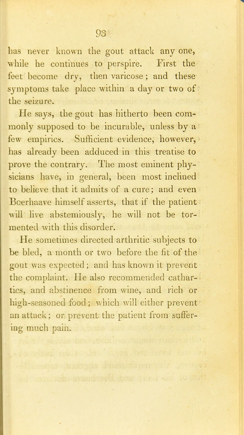 lias never known the gout attack any one, while he continues to perspire. First the feet become dry, then varicose; and these symptoms take place within a day or two of the seizure. lie says, the gout has hitherto been com- monly supposed to be incurable, unless by a few empirics. Sufficient evidence, however, has already been adduced in this treatise to prove the contrary. The most eminent phy- sicians have, in general, been most inclined to believe that it admits of a cure; and even Bcerhaave himself asserts, that if the patient will live abstemiously, he will not be tor- mented with this disorder. He sometimes directed arthritic subjects to be bled, a month or two before the fit of the gout was expected; and has known it prevent the complaint. He also recommended cathar- tics, and abstinence from wine, and rich or high-seasoned food; which will either prevent an attack; or prevent the patient from suffer- ing much pain.