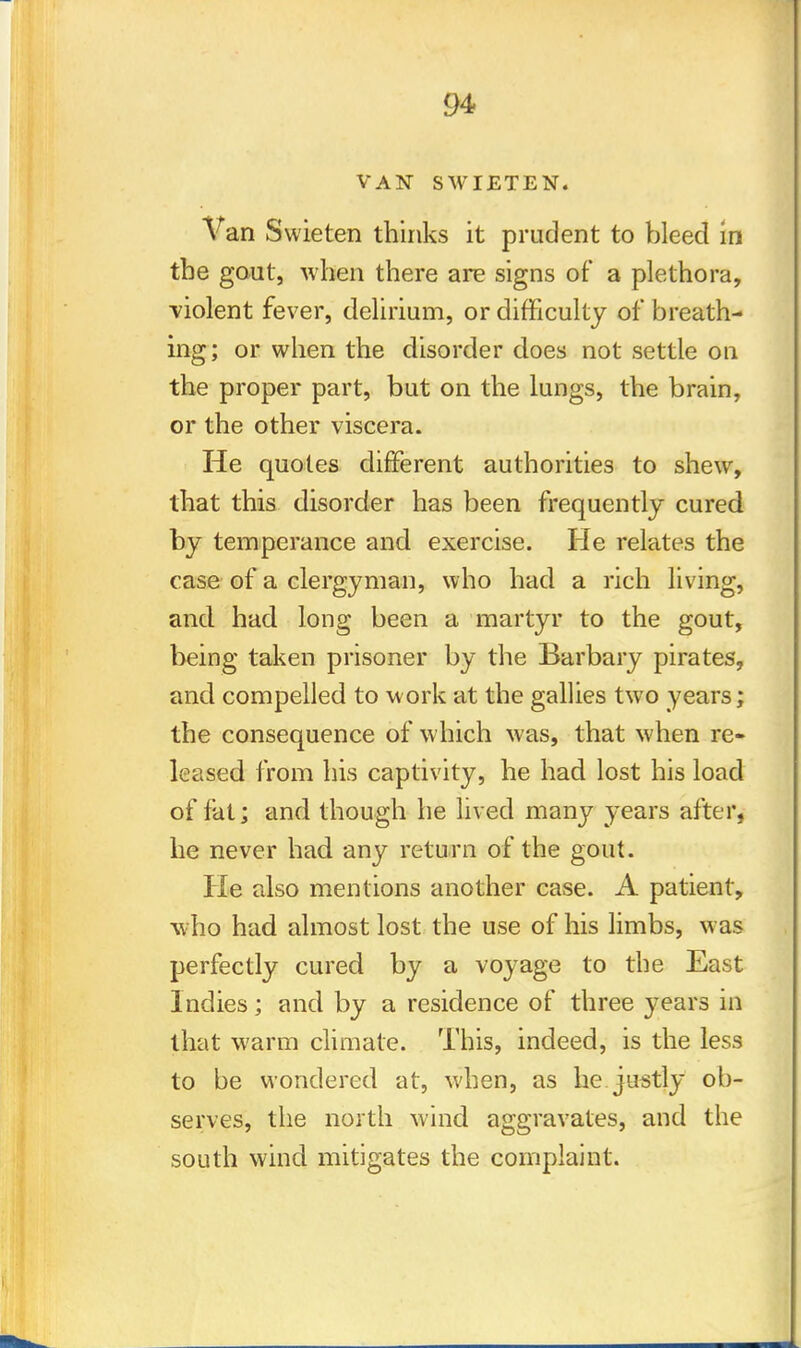 VAN SWIETEN. Van Swieten thinks it prudent to bleed in the gout, when there are signs of a plethora, ■violent fever, delirium, or difficulty of breath- ing; or when the disorder does not settle on the proper part, but on the lungs, the brain, or the other viscera. He quotes different authorities to shew, that this disorder has been frequently cured by temperance and exercise. He relates the case of a clergyman, who had a rich living, and had long been a martyr to the gout, being taken prisoner by the Barbary pirates, and compelled to work at the gallies two years; the consequence of which was, that when re- leased from his captivity, he had lost his load of fat; and though he lived many years after, he never had any return of the gout. He also mentions another case. A patient, who had almost lost the use of his limbs, was perfectly cured by a voyage to the East Indies; and by a residence of three years in that warm climate. This, indeed, is the less to be wondered at, when, as he justly ob- serves, the north wind aggravates, and the south wind mitigates the complaint.
