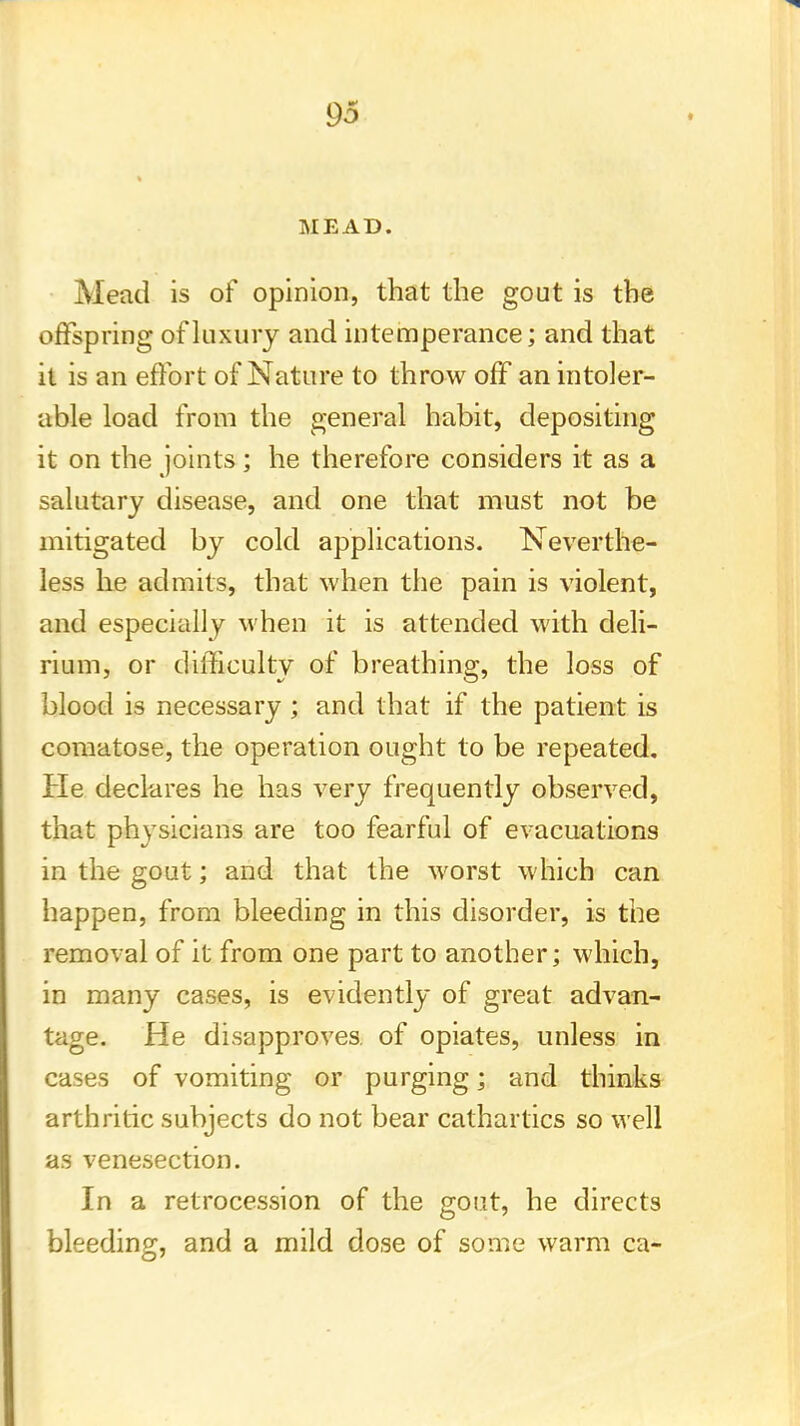 MEAD. Mead is of opinion, that the gout is the offspring of luxury and intemperance; and that it is an effort of Nature to throw off an intoler- able load from the general habit, depositing it on the joints ; he therefore considers it as a salutary disease, and one that must not be mitigated by cold applications. Neverthe- less he admits, that when the pain is violent, and especially when it is attended with deli- rium, or difficulty of breathing, the loss of blood is necessary ; and that if the patient is comatose, the operation ought to be repeated. He declares he has very frequently observed, that physicians are too fearful of evacuations in the gout; and that the worst which can happen, from bleeding in this disorder, is the removal of it from one part to another; which, in many cases, is evidently of great advan- tage. He disapproves, of opiates, unless in cases of vomiting or purging; and thinks arthritic subjects do not bear cathartics so well as venesection. In a retrocession of the gout, he directs bleeding, and a mild dose of some warm ca-