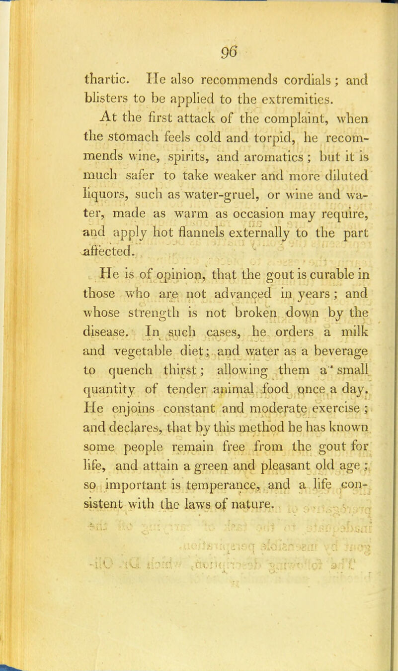 tnartic. He also recommends cordials; and blisters to be applied to the extremities. At the first attack of the complaint, when the stomach feels cold and torpid, he recom- mends wine, spirits, and aromatics ; but it is much safer to take weaker and more diluted liquors, such as water-gruel, or wine and wa- ter, made as warm as occasion may require, and apply hot flannels externally to the part afiected. He is of opinion, that the gout is curable in those who are not advanced in years; and whose strength is not broken down by the disease. In such cases, he orders a milk and vegetable diet ; and water as a beverage to quench thirst; allowing them a small quantity of tender animal food once a day. Pie enjoins constant and moderate exercise ; and declares, that by this method he has known some people remain free from the gout for life, and attain a green and pleasant old age 1 so important is temperance, and a life con- sistent with I he laws of nature.