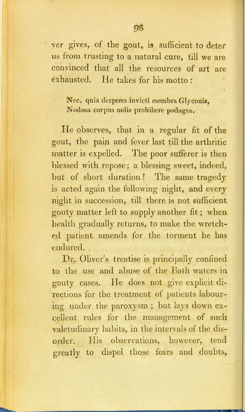 95 rer gives, of the gout, is sufficient to deter us from trusting to a natural cure, till we are convinced that all the resources of art are exhausted. He takes for his motto : Ncc, quia despcres invicli membra Glyconis, Nodosa corpus nolis prohibere podagra. He observes, that in a regular fit of the gout, the pain and fever last till the arthritic matter is expelled. The poor sufferer is then blessed with repose; a blessing sweet, indeed, but of short duration ! The same tragedy is acted again the following night, and every night in succession, till there is not sufficient gouty matter left to supply another fit; when health gradually returns, to make the wretch- ed patient amends for the torment he has endured. Dr. Oliver's treatise is principally confined to the use and abuse of the Bath waters in gouty cases. He does not give explicit di- rections for the treatment of patients labour- ing under the paroxysm ; but lays down ex- cellent rules for the management of such valetudinary habits, in the intervals of the dis- order. His observations, however, tend greatly to dispel those fears and doubts,