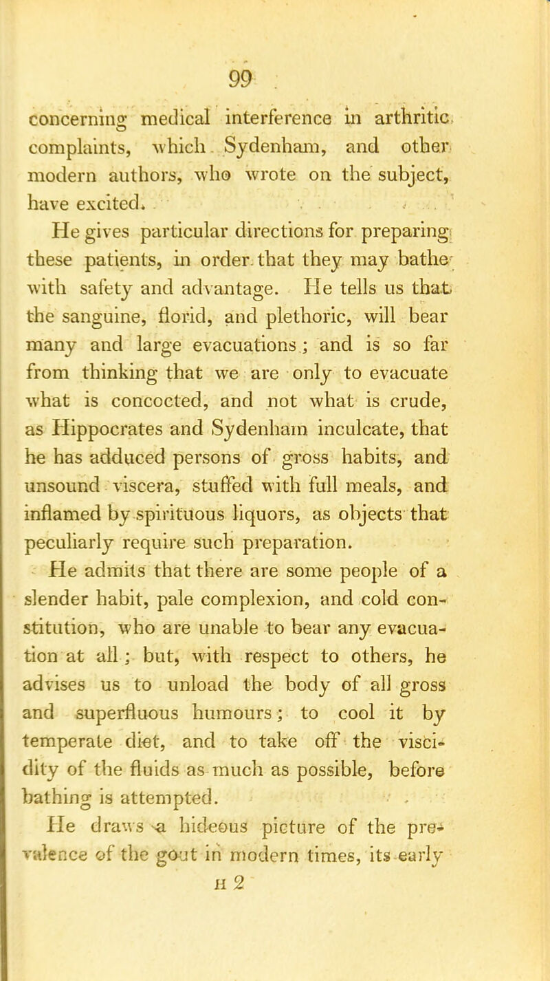 concerning medical interference in arthritic complaints, which. Sydenham, and other- modern authors, who wrote on the subject, have excited. He gives particular directions for preparing these patients, in order, that they may bathe with safety and advantage. He tells us that the sanguine, florid, and plethoric, will bear many and large evacuations; and is so far from thinking that we are only to evacuate what is concocted, and not what is crude, as Hippocrates and Sydenham inculcate, that he has adduced persons of gross habits, and unsound viscera, stuffed with full meals, and inflamed by spirituous liquors, as objects that peculiarly require such preparation. He admits that there are some people of a slender habit, pale complexion, and cold con- stitution, who are unable to bear any evacua- tion at all; but, with respect to others, he advises us to unload the body of all gross and superfluous humours; to cool it by temperate diet, and to take off the visci- dity of the fluids as much as possible, before bathing is attempted. • - He draws ^a hideous picture of the pre^ valence of the gout in modern times, its-early H 2