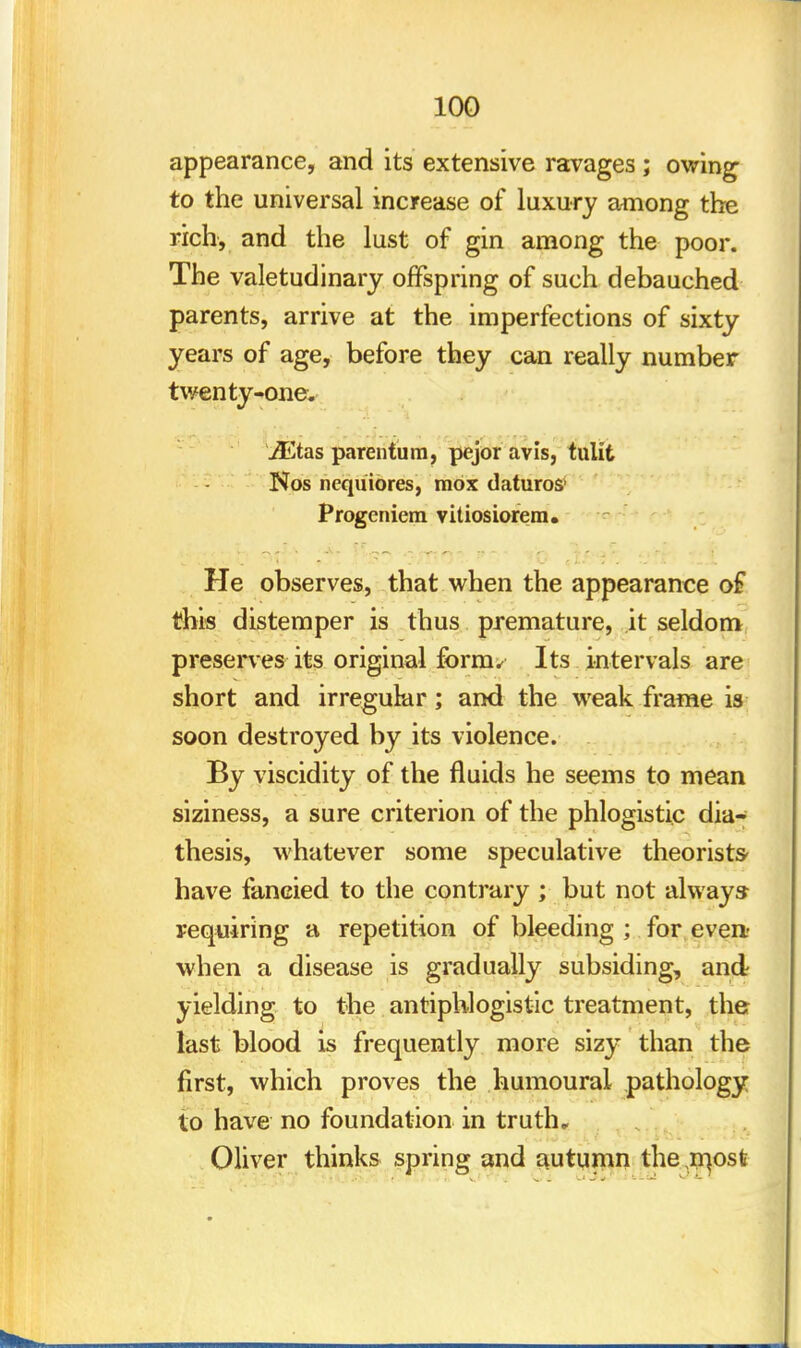 appearance, and its extensive ravages ; owing to the universal increase of luxury among the rich, and the lust of gin among the poor. The valetudinary offspring of such debauched parents, arrive at the imperfections of sixty years of age, before they can really number twenty-one. JEtas parentum, pejor avis, tulit Nos ncquiores, raox daturos1 Progeniem vitiosiorem. He observes, that when the appearance of this distemper is thus premature, it seldom preserves its original form. Its intervals are short and irregular; and the weak frame is soon destroyed by its violence. By viscidity of the fluids he seems to mean siziness, a sure criterion of the phlogistic dia- thesis, whatever some speculative theorists- have fancied to the contrary ; but not always requiring a repetition of bleeding ; for even- when a disease is gradually subsiding, and yielding to the antiphlogistic treatment, the last blood is frequently more sizy than the first, which proves the humourai pathology to have no foundation in truth, Oliver thinks spring and autumn the ,n]ost