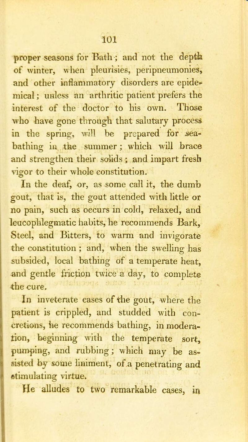 proper seasons for Bath ; and not the depth of winter, when pleurisies, peripneumonies, and other inflammatory disorders are epide- mical ; unless an arthritic patient prefers the interest of the doctor to his own. Those who have gone through that salutary process in the spring, will be prepared for sea- bathing in the summer; which will brace and strengthen their solids ; and impart fresh vigor to their whole constitution. In the deaf, or, as some call it, the dumb gout, that is, the gout attended with little or no pain, such as occurs in cold, relaxed, and leucophlegmatic habits, he recommends Bark, Steel, and Bitters, to warm and invigorate the constitution ; and, when the swelling has subsided, local bathing of a temperate heat, and gentle friction twice a day, to complete the cure. In inveterate eases of the gout, where the patient is crippled, and studded with con- cretions, he recommends bathing, in modera- tion, beginning with the temperate sort, pumping, and rubbing; which may be as- sisted by some liniment, of a penetrating and stimulating virtue. He alludes to two remarkable cases, in