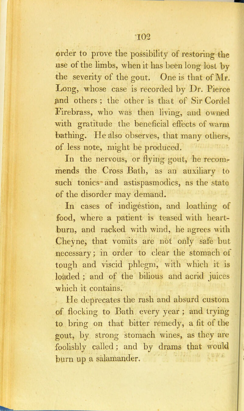 order to prove the possibility of restoring the use of the limbs, when it has been long lost by the severity of the gout. One is that of Mr. Long, whose case is recorded by Dr. Pierce #nd others ; the other is that of Sir Cordel Firebrass, who was then living, and owned with gratitude the beneficial effects of warm bathing. He also observes, that many others, of less note, might be produced. In the nervous, or flying gout, he recom- mends the Cross Bath, as an auxiliary to such tonics and astispasmodics, as the state of the disorder may demand. In cases of indigestion, and loathing of food, where a patient Is teased with heart- burn, and racked with wind, he agrees with Cheyne, that vomits are not only safe but necessary; in order to clear the stomach of tough and viscid phlegm, with which it is loaded ; and of the bilious and acrid juices which it contains. He deprecates the rash and absurd custom of flocking to Bath every year ; and trying to bring on that bitter remedy, a fit of the gout, by strong stomach wines, as they are foolishly called; and by drams that would burn up a salamander.