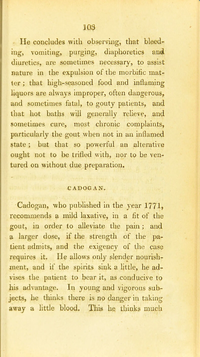 He concludes with observing, that bleed- ing, vomiting, purging, diaphoretics and diuretics, are sometimes necessary, to assist nature in the expulsion of the morbific mat- ter ; that high-seasoned food and inflaming liquors are always improper, often dangerous, and sometimes fatal, to gouty patients, and that hot baths will generally relieve, and sometimes cure, most chronic complaints, particularly the gout when not in an inflamed state; but that so powerful an alterative ought not to be trifled with, nor to be ven- tured on without due preparation. CADOGAN. Cadogan, who published in the year 1771? recommends a mild laxative, in a fit of the gout, in order to alleviate the pain; and a larger dose, if the strength of the pa- tient admits, and the exigency of the case requires it. He allows only slender nourish- ment, and if the spirits sink a little, he ad- vises the patient to bear it, as conducive to his advantage. In young and vigorous sub- jects, he thinks there is no danger in taking away a little blood. This he thinks much