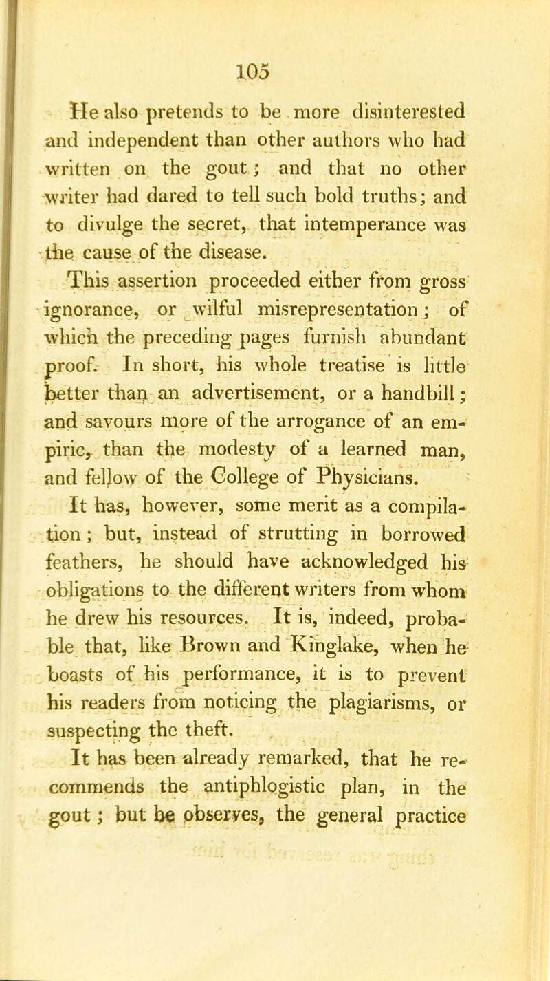 He also pretends to be more disinterested and independent than other authors who had written on the gout; and that no other writer had dared to tell such bold truths; and to divulge the secret, that intemperance was tiie cause of the disease. This assertion proceeded either from gross ignorance, or ^wilful misrepresentation; of which the preceding pages furnish abundant proof. In short, his whole treatise is little better than an advertisement, or a handbill; and savours more of the arrogance of an em- piric, than the modesty of a learned man, and fellow of the College of Physicians. It has, however, some merit as a compila- tion ; but, instead of strutting in borrowed feathers, he should have acknowledged his obligations to the different writers from whom he drew his resources. It is, indeed, proba- ble that, like Brown and Kinglake, when he boasts of his performance, it is to prevent his readers from noticing the plagiarisms, or suspecting the theft. It has been already remarked, that he re- commends the antiphlogistic plan, in the gout; but be obseryes, the general practice