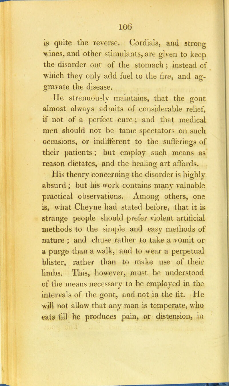 is quite the reverse. Cordials, and strong wines, and other stimulants, are given to keep the disorder out of the stomach; instead of which they only add fuel to the fire, and ag- gravate the disease. He strenuously maintains, that the gout almost always admits of considerable relief, if not of a perfect cure; and that medical men should not be tame spectators on such occasions, or indifferent to the sufferings of their patients; but employ such means as reason dictates, and the healing art affords. His theory concerning the disorder is highly absurd ; but his work contains many valuable practical observations. Among others, one is, what Cheyne had stated before, that it is strange people should prefer violent artificial methods to the simple and easy methods of nature ; and chuse rather to take a vomit or a purge than a walk, and to wear a perpetual blister, rather than to make use of their limbs. This, however, must be understood of the means necessary to be employed in the intervals of the gout, and not in the fit. He will not allow that any man is temperate, who eats till he produces pain, or distension, in