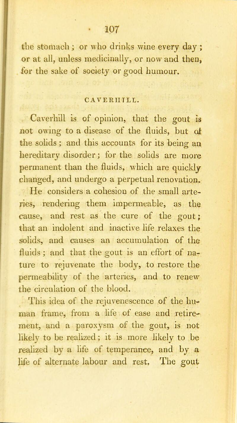 the stomach ; or who drinks wine every day ; or at all, unless medicinally, or now and then, for the sake of society or good humour. CAVERHTLL. Caverhill is of opinion, that the gout is not owing to a disease of the fluids, but ol the solids ; and this accounts for its being an hereditaiy disorder; for the solids are more permanent than the fluids, which are quickly changed, and undergo a perpetual renovation. He considers a cohesion of the small arte- ries, rendering them impermeable, as the cause, and rest as the cure of the gout; that an indolent and inactive life relaxes the solids, and causes an accumulation of the fluids ; and that the gout is an effort of na- ture to rejuvenate the body, to restore the permeability of the arteries, and to renew the circulation of the blood. This idea of the rejuvenescence of the hu- man frame, from a life of ease and retire- ment, and a paroxysm of the gout, is not likely to be realized; it is more likely to be realized by a life of temperance, and by a life of alternate labour and rest, The gout