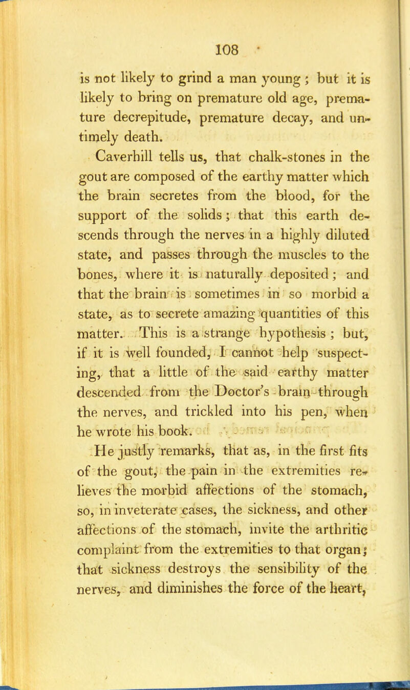 is not likely to grind a man young ; but it is likely to bring on premature old age, prema- ture decrepitude, premature decay, and un- timely death. Caverhill tells us, that chalk-stones in the gout are composed of the earthy matter which the brain secretes from the blood, for the support of the solids; that this earth de- scends through the nerves in a highly diluted state, and passes through the muscles to the bones, where it is-naturally deposited; and that the brain is sometimes in so morbid a state, as to secrete amazing quantities of this matter. This is a strange hypothesis ; but, if it is well founded, I cannot help suspect- ing, that a little of the said earthy matter descended from the Doctor's brain through the nerves, and trickled into his pen, when he wrote his book. He justly Temarks, that as, in the first fits of the gout, the pain in the extremities re- lieves the morbid affections of the stomach, so, in inveterate cases, the sickness, and other affections of the stomach, invite the arthritic complaint from the extremities to that organ; that sickness destroys the sensibility of the nerves, and diminishes the force of the heart,