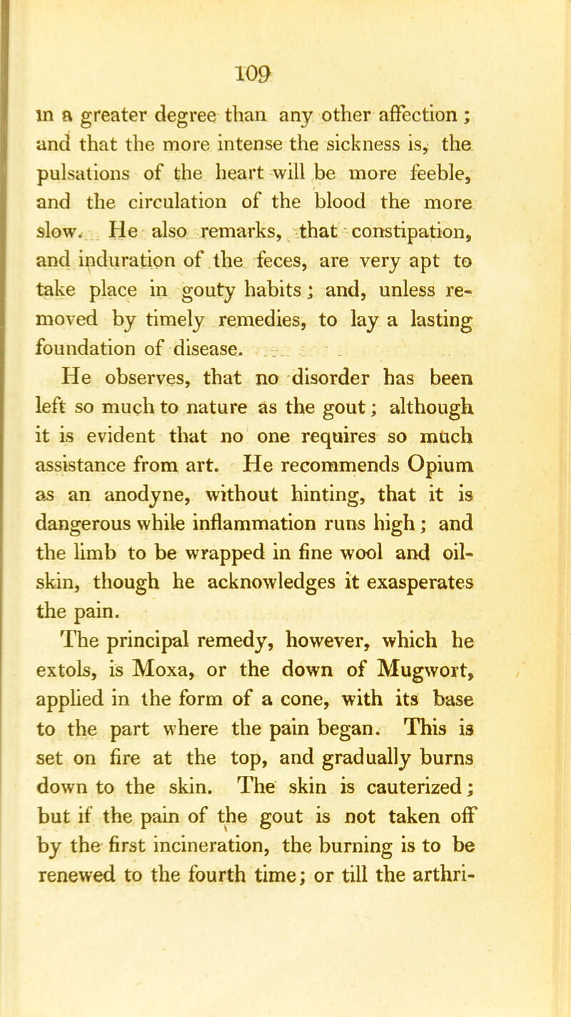 in a greater degree than any other affection ; and that the more intense the sickness is, the pulsations of the heart will be more feeble, and the circulation of the blood the more slow. He also remarks, that constipation, and induration of the feces, are very apt to take place in gouty habits; and, unless re- moved by timely remedies, to lay a lasting foundation of disease. He observes, that no disorder has been left so much to nature as the gout; although it is evident that no one requires so much assistance from art. He recommends Opium as an anodyne, without hinting, that it is dangerous while inflammation runs high; and the limb to be wrapped in fine wool and oil- skin, though he acknowledges it exasperates the pain. The principal remedy, however, which he extols, is Moxa, or the down of Mugwort, applied in the form of a cone, with its base to the part where the pain began. This is set on fire at the top, and gradually burns down to the skin. The skin is cauterized; but if the pain of the gout is not taken off by the first incineration, the burning is to be renewed to the fourth time; or till the arthri-
