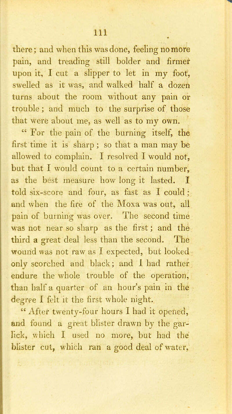 there; and when this was done, feeling no more pain, and treading still bolder and firmer upon it, I cut a slipper to let in my foot, swelled as it was, and walked half a dozen turns about the room without any pain or trouble; and much to the surprise of those that were about me, as well as to my own.  For the pain of the burning itself, the first time it is sharp; so that a man may be allowed to complain. I resolved I would not, but that I would count to a certain number, as the best measure how long it lasted. I told six-score and four, as fast as I could; and when the fire of the Moxa was out, all pain of burning was over. The second time was not near so sharp as the first; and the third a great deal less than the second. The wound was not raw as I expected, but looked only scorched and black; and 1 had rather endure the whole trouble of the operation, than half a quarter of an hour's pain in the degree I felt it the first whole night.  After twenty-four hours I had it opened, and found a great blister drawn by the gar- lick, which I used no more, but had the blister cut, which ran a good deal of water,