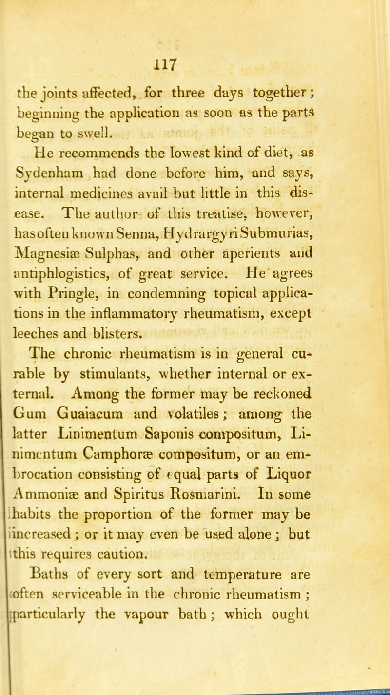 the joints affected, for three days together; beginning the application as soon as the parts began to swell. He recommends the lowest kind of diet, as Sydenham had done before him, and says, internal medicines avail but little in this dis- ease. The author of this treatise, however, hasoften known Senna, HydrargyriSubmurias, Magnesia? Sulphas, and other aperients and antiphlogistics, of great service. He agrees with Pringle, in condemning topical applica- tions in the inflammatory rheumatism, except leeches and blisters. The chronic rheumatism is in general cu- rable by stimulants, whether internal or ex- ternal. Among the former may be reckoned Gum Guaiacum and volatiles; among tire latter Linimentum Saponis convpositum, Li- nimcntum Camphora? compositum, or an em- brocation consisting of (qual parts of Liquor Ammoniac and Spiritus Rosmarini. In some habits the proportion of the former may be iincreased ; or it may even be used alone ; but ithis requires caution. Baths of every sort and temperature are often serviceable in the chronic rheumatism ; .particularly the vapour bath; which ought