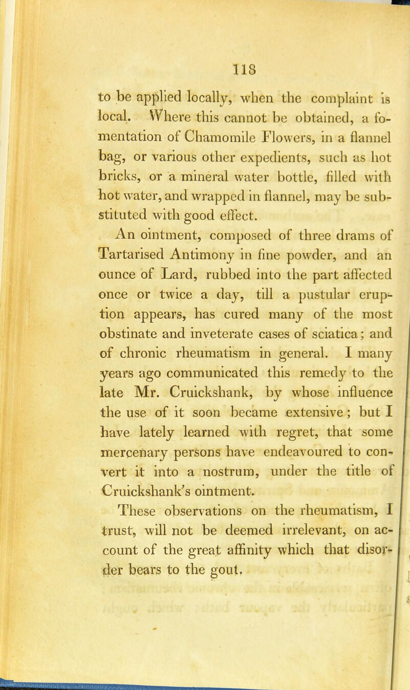 to be applied locally, when the complaint is local. Where this cannot be obtained, a fo- mentation of Chamomile Flowers, in a flannel bag, or various other expedients, such as hot bricks, or a mineral water bottle, filled with hot water, and wrapped in flannel, may be sub- stituted with good effect. An ointment, composed of three drams of Tartarised Antimony in fine powder, and an ounce of Lard, rubbed into the part affected once or twice a day, till a pustular erup- tion appears, has cured many of the most obstinate and inveterate cases of sciatica; and of chronic rheumatism in general. I many years ago communicated this remedy to the late Mr. Cruickshank, by whose influence the use of it soon became extensive; but I have lately learned with regret, that some mercenary persons have endeavoured to con- vert it into a nostrum, under the title of Cruickshank's ointment. These observations on the rheumatism, I trust, will not be deemed irrelevant, on ac- count of the great affinity which that disor- der bears to the gout.