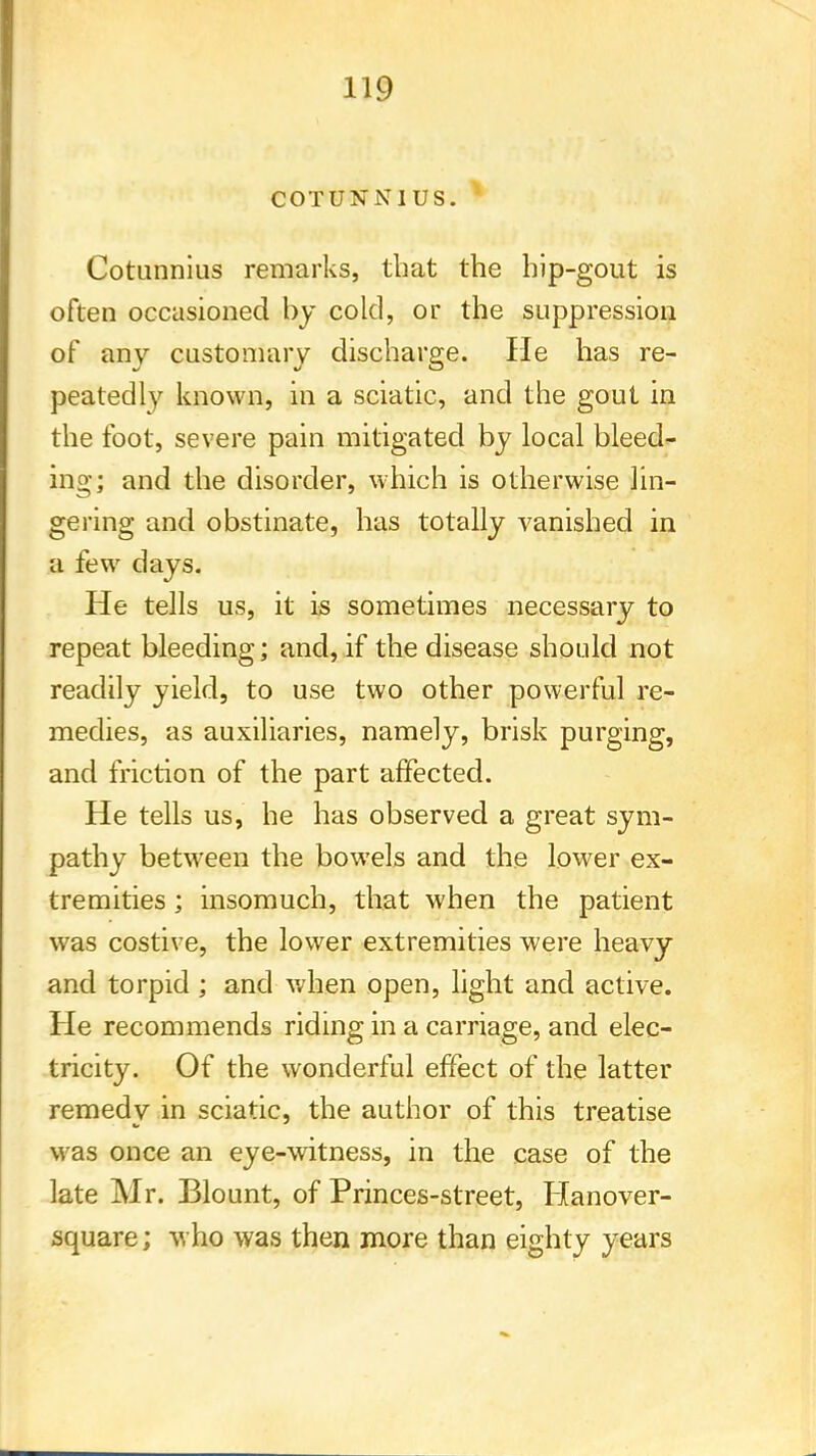 C0TUNN1US. Cotunnius remarks, that the hip-gout is often occasioned by cold, or the suppression of any customary discharge. He has re- peatedly known, in a sciatic, and the gout in the foot, severe pain mitigated by local bleed- ing; and the disorder, which is otherwise lin- gering and obstinate, has totally vanished in a few days. He tells us, it is sometimes necessary to repeat bleeding; and, if the disease should not readily yield, to use two other powerful re- medies, as auxiliaries, namely, brisk purging, and friction of the part affected. He tells us, he has observed a great sym- pathy between the bowels and the lower ex- tremities ; insomuch, that when the patient was costive, the lower extremities were heavy and torpid ; and when open, light and active. He recommends riding in a carriage, and elec- tricity. Of the wonderful effect of the latter remedy in sciatic, the author of this treatise was once an eye-witness, in the case of the late Mr. Blount, of Princes-street, Hanover- square; who was then more than eighty years