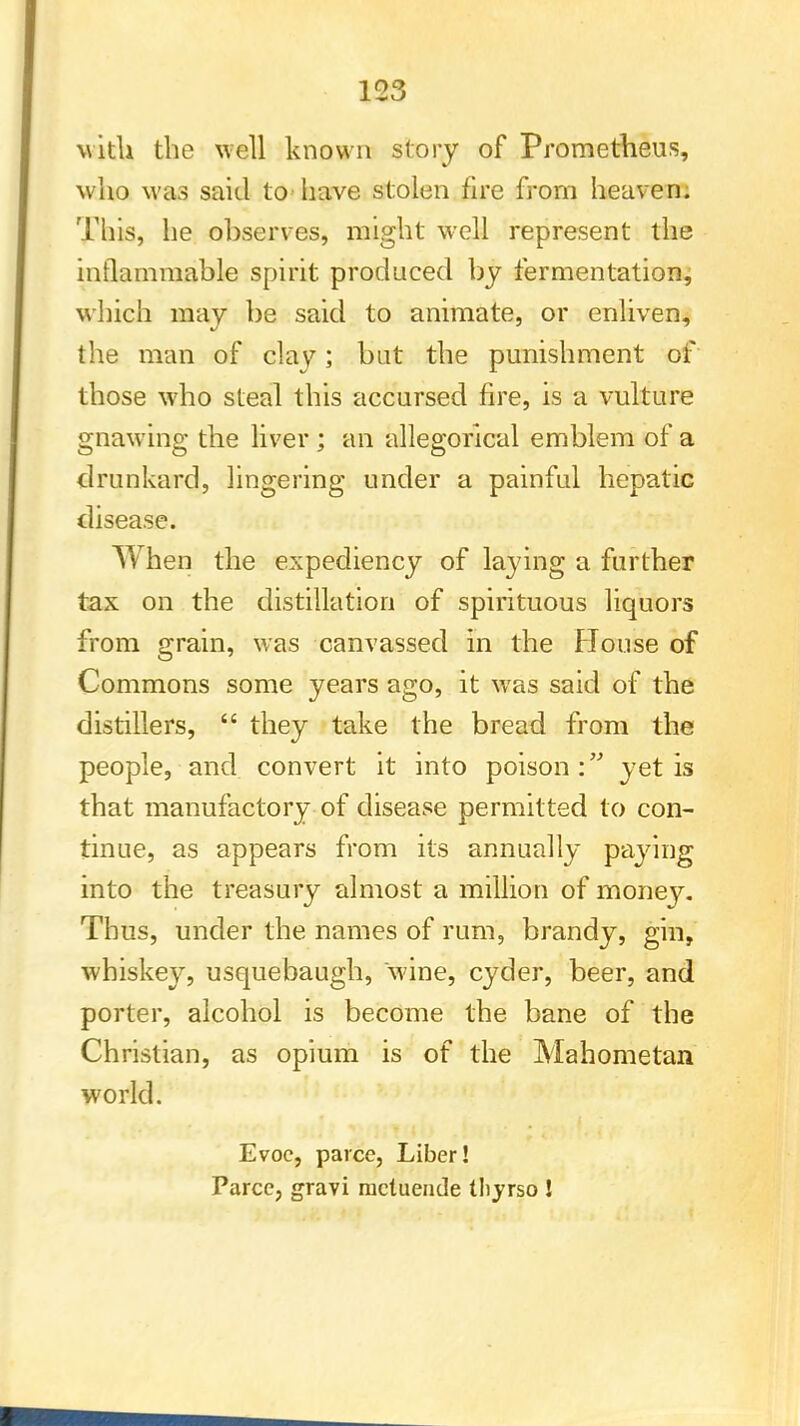 with the well known story of Prometheus, who was said to* have stolen fire from heaven. This, he ohserves, might well represent the inflammable spirit produced by fermentation, which may be said to animate, or enliven, the man of clay; but the punishment of those who steal this accursed fire, is a vulture gnawing the liver ; an allegorical emblem of a drunkard, lingering under a painful hepatic disease. When the expediency of laying a further tax on the distillation of spirituous liquors from grain, was canvassed in the House of Commons some years ago, it was said of the distillers,  they take the bread from the people, and convert it into poison: yet is that manufactory of disease permitted to con- tinue, as appears from its annually paying into the treasury almost a million of money. Thus, under the names of rum, brandy, gin, whiskey, usquebaugh, wine, cyder, beer, and porter, alcohol is become the bane of the Christian, as opium is of the Mahometan world. Evoc, parce, Liber! Parcc, gravi racluende thyrso I