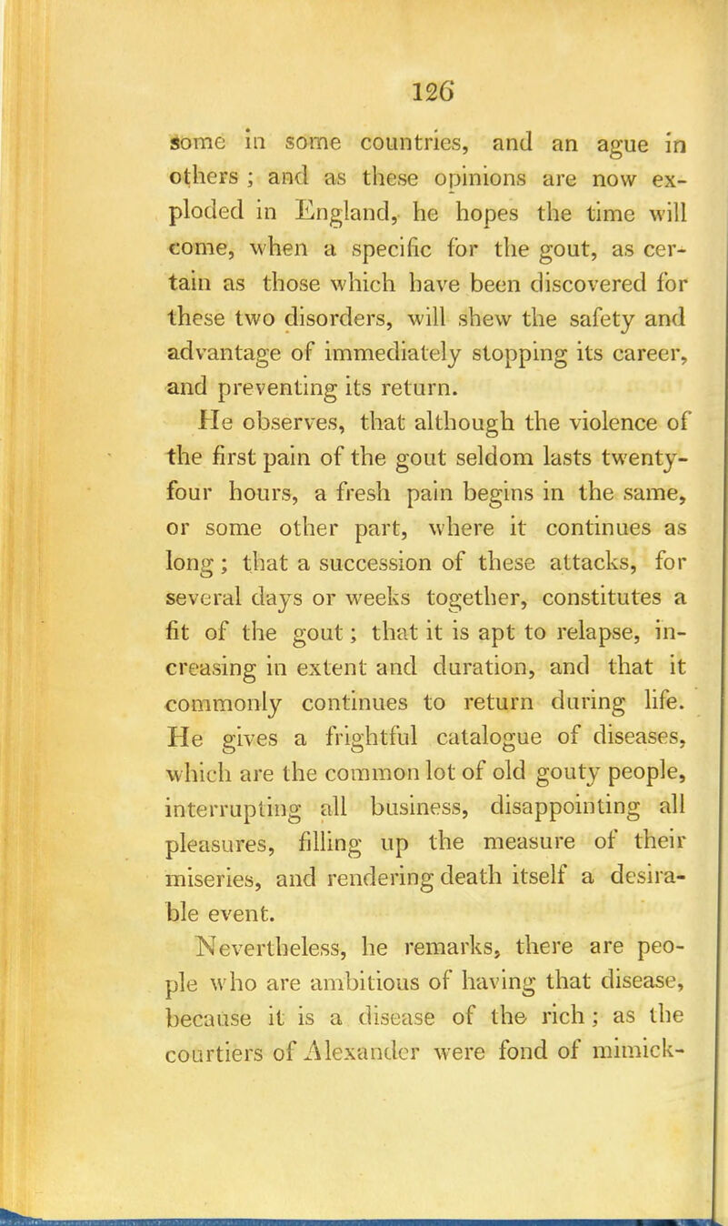 some in some countries, and an ague in others ; and as these opinions are now ex- ploded in England, he hopes the time will come, when a specific for the gout, as cer- tain as those which have been discovered for these two disorders, will shew the safety and advantage of immediately stopping its career, and preventing its return. He observes, that although the violence of the first pain of the gout seldom lasts twenty- four hours, a fresh pain begins in the same, or some other part, where it continues as long; that a succession of these attacks, for several days or weeks together, constitutes a fit of the gout; that it is apt to relapse, in- creasing in extent and duration, and that it commonly continues to return during life. He gives a frightful catalogue of diseases, which are the common lot of old gouty people, interrupting all business, disappointing all pleasures, filling up the measure of their miseries, and rendering death itself a desira- ble event. Nevertheless, he remarks, there are peo- ple who are ambitious of having that disease, because it is a disease of the rich; as the courtiers of .Alexander were fond of mimick-