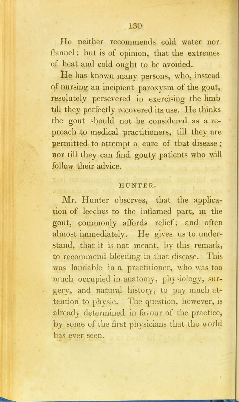 He neither recommends cold water nor flannel; but is of opinion, that the extremes of heat and cold ought to be avoided. lie has known many persons, who, instead of nursing an incipient paroxysm of the gout, resolutely persevered in exercising the limb till they perfectly recovered its use. He thinks the gout should not be considered as a re- proach to medical practitioners, till they are permitted to attempt a cure of that disease; nor till they can find gouty patients who will follow their advice. HUNTER. Mr. Hunter observes, that the applica- tion of leeches to the inflamed part, in the gout, commonly affords relief; and often almost immediately. He gives us to under- stand, that it is not meant, by this remark, to recommend bleeding in that disease. This was laudable in a practitioner, who was too much occupied in anatomy, physiology, sur- gery, and natural history, to pay much at- tention to physic. The question, however, is already determined in favour of the practice, by some of the first physicians that the world has ever seen.