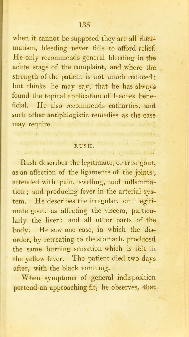 when it cannot be supposed they are all rheu- matism, bleeding never fails to afford relief. He only recommends general bleeding in the acute stage of the complaint, and where the strength of the patient is not much reduced; but thinks he may say, that he has always found the topical application of leeches bene- ficial. He also recommends cathartics, and such other antiphlogistic remedies as the case may require. RUSH. Rush describes the legitimate, or true gout, as an affection of the ligaments of the joints ; attended with pain, swelling, and inflamma- tion ; and producing fever in the arterial sys- tem. He describes the irregular, or illegiti- mate gout, as affecting the viscera, particu- larly the liver; and all other parts of trie body. He saw one case, in which the dis- order, by retreating to the stomach, produced the same burning sensation which is felt in the yellow fever. The patient died two days after, with the black vomiting. When symptoms of general indisposition portend an approaching fit, he observes, that