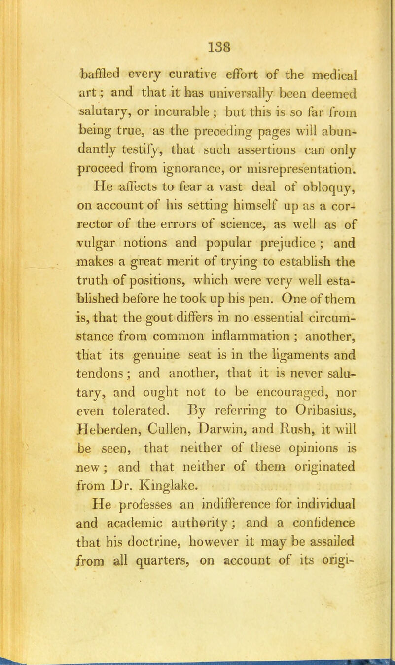 baffled every curative effort of the medical art; and that it has universally been deemed salutary, or incurable ; but this is so far from being true, as the preceding pages will abun- dantly testify, that such assertions can only proceed from ignorance, or misrepresentation. He affects to fear a vast deal of obloquy, on account of his setting himself up as a cor- rector of the errors of science, as well as of vulgar notions and popular prejudice; and makes a great merit of trying to establish the truth of positions, which were very well esta- blished before he took up his pen. One of them is, that the gout differs in no essential circum- stance from common inflammation ; another, that its genuine seat is in the ligaments and tendons; and another, that it is never salu- tary, and ought not to be encouraged, nor even tolerated. By referring to Oribasius, Heberden, Cullen, Darwin, and Rush, it will be seen, that neither of these opinions is new; and that neither of them originated from Dr. Kinglake. He professes an indifference for individual and academic authority; and a confidence that his doctrine, however it may be assailed from all quarters, on account of its origi-