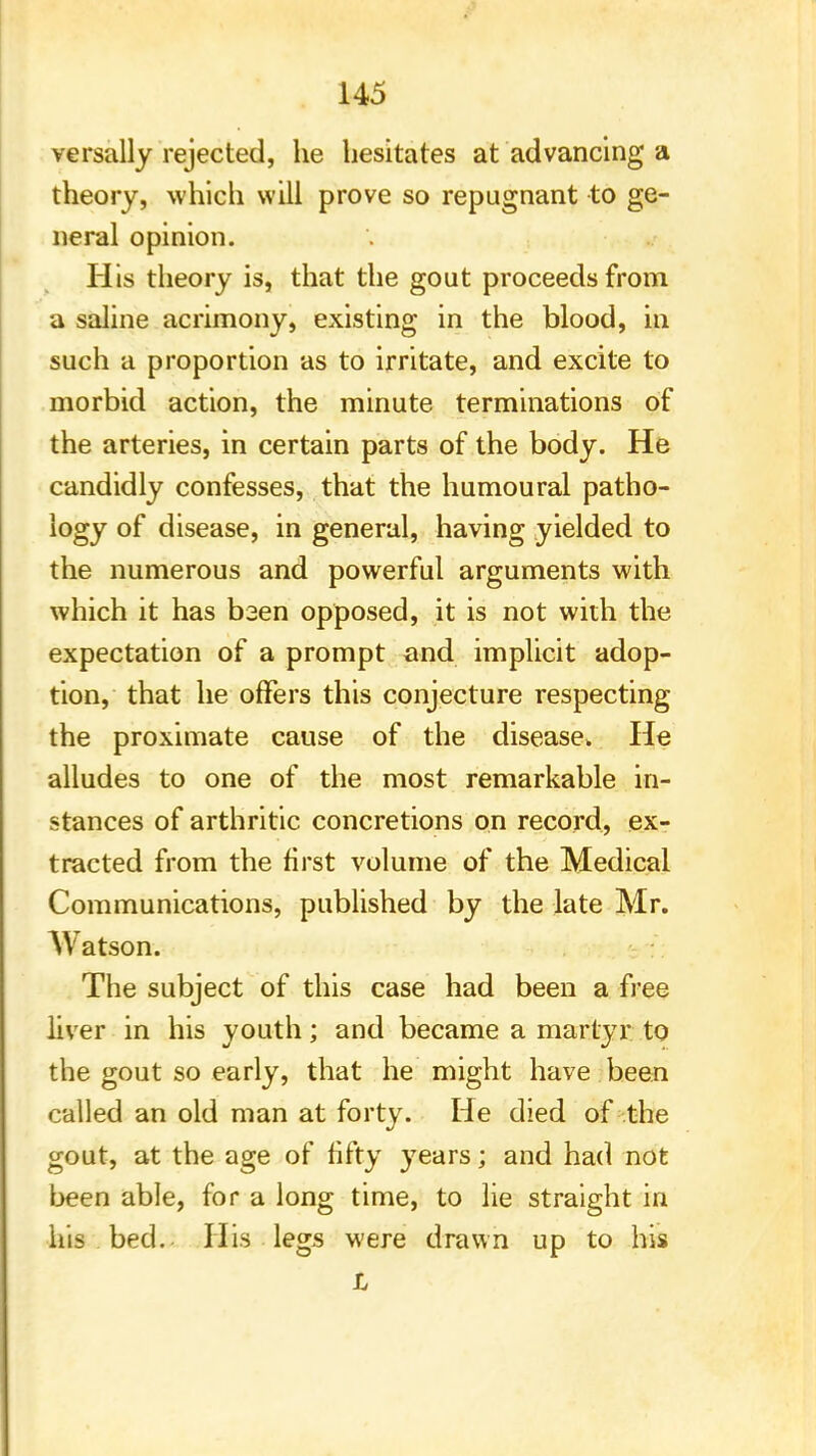 versally rejected, he hesitates at advancing a theory, which will prove so repugnant to ge- neral opinion. His theory is, that the gout proceeds from a saline acrimony, existing in the blood, in such a proportion as to irritate, and excite to morbid action, the minute terminations of the arteries, in certain parts of the body. He candidly confesses, that the humoural patho- logy of disease, in general, having yielded to the numerous and powerful arguments with which it has baen opposed, it is not with the expectation of a prompt and implicit adop- tion, that he offers this conjecture respecting the proximate cause of the disease. He alludes to one of the most remarkable in- stances of arthritic concretions on record, ex- tracted from the first volume of the Medical Communications, published by the late Mr. AVatson. The subject of this case had been a free liver in his youth; and became a martyr to the gout so early, that he might have been called an old man at forty. He died of the gout, at the age of fifty years; and had not been able, for a long time, to lie straight in his bed. His legs were drawn up to his L