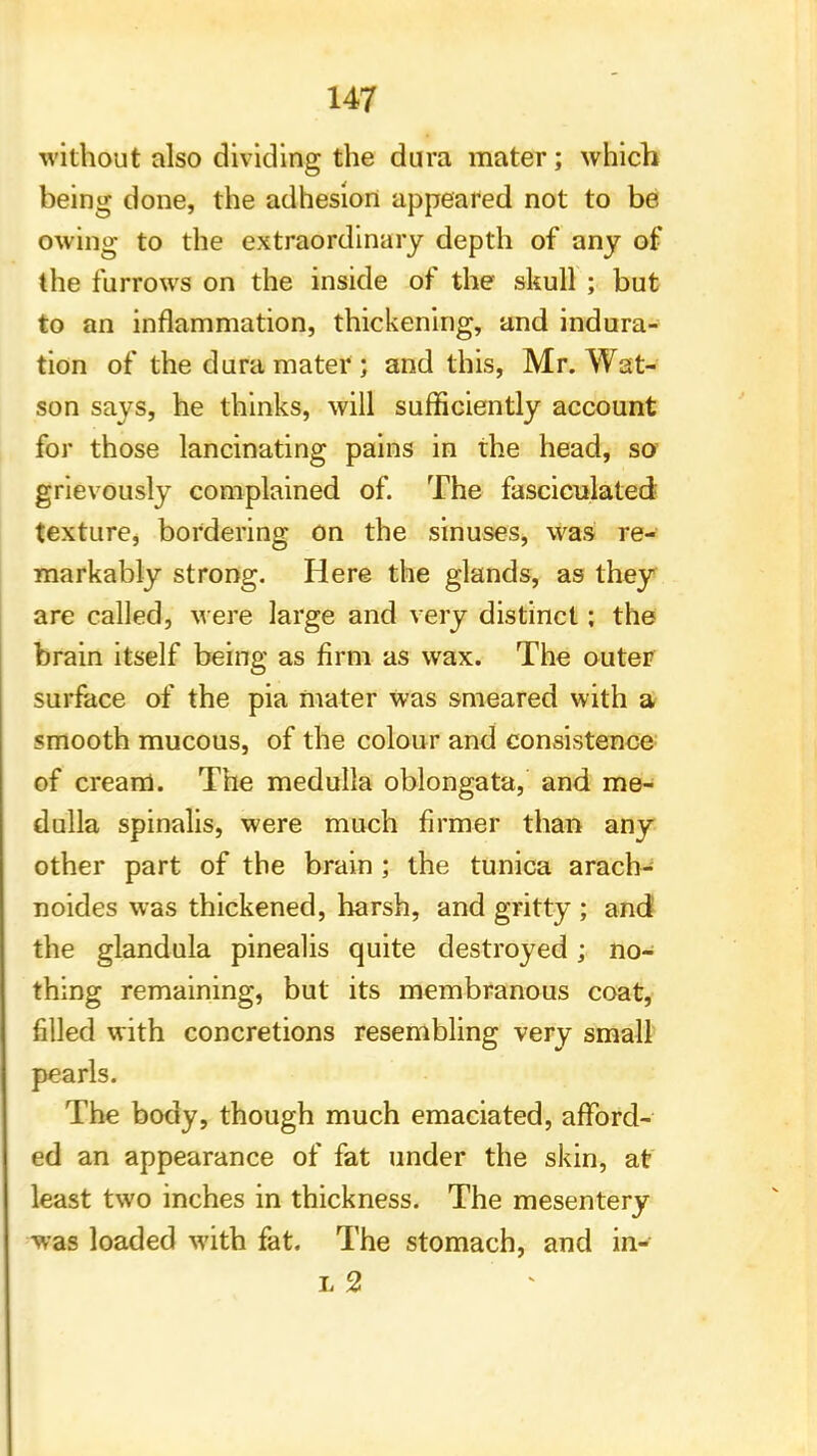 without also dividing the dura mater; which being done, the adhesion appeared not to be owing to the extraordinary depth of any of the furrows on the inside of the skull ; but to an inflammation, thickening, and indura- tion of the dura mater ; and this, Mr. Wat- son says, he thinks, will sufficiently account for those lancinating pains in the head, so grievously complained of. The fasciculated texture, bordering on the sinuses, was re- markably strong. Here the glands, as they are called, were large and very distinct; the brain itself being as firm as wax. The outer surface of the pia mater Was smeared with a smooth mucous, of the colour and consistence of cream. The medulla oblongata, and me- dulla spinalis, were much firmer than any other part of the brain ; the tunica arach- noides was thickened, harsh, and gritty ; and the glandula pinealis quite destroyed; no- thing remaining, but its membranous coat, filled with concretions resembling very small pearls. The body, though much emaciated, afford- ed an appearance of fat under the skin, at least two inches in thickness. The mesentery was loaded with fat. The stomach, and in- l 2