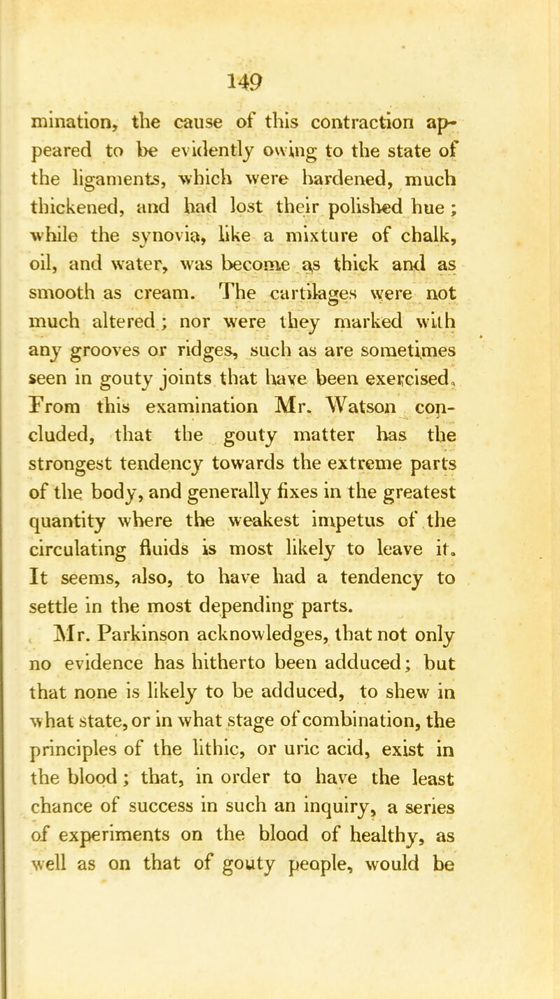 mination, the cause of this contraction ap- peared to be evidently owing to the state of the ligaments, which were hardened, much thickened, and had lost their polished hue; while the synovia, like a mixture of chalk, oil, and water, was become as thick and as smooth as cream. The cartilages were not much altered ; nor were they marked with any grooves or ridges, such as are sometimes seen in gouty joints that have been exercised. From this examination Mr, Watson con- cluded, that the gouty matter has the strongest tendency towards the extreme parts of the body, and generally fixes in the greatest quantity where the weakest impetus of the circulating fluids is most likely to leave it. It seems, also, to have had a tendency to settle in the most depending parts. Mr. Parkinson acknowledges, that not only no evidence has hitherto been adduced; but that none is likely to be adduced, to shew in -tthat state, or in what stage of combination, the principles of the lithic, or uric acid, exist in the blood; that, in order to have the least chance of success in such an inquiry, a series of experiments on the blood of healthy, as well as on that of gouty people, would be