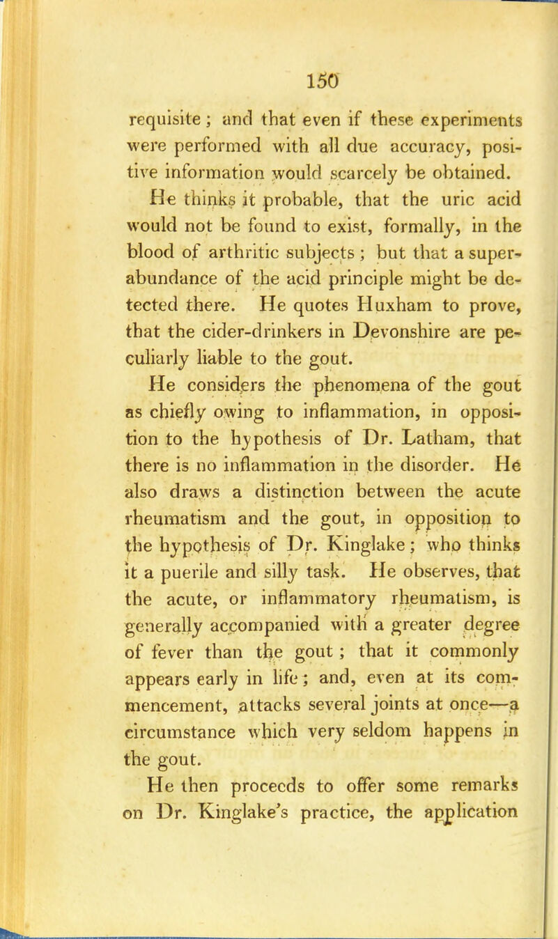 requisite; and that even if these experiments were performed with all due accuracy, posi- tive information would scarcely be obtained. He thinks it probable, that the uric acid would not be found to exist, formally, in the blood of arthritic subjects ; but that a super- abundance of the acid principle might be de- tected there. He quotes Huxham to prove, that the cider-drinkers in Devonshire are pe- culiarly liable to the gout. He considers the phenomena of the gout as chiefly owing to inflammation, in opposi- tion to the hypothesis of Dr. Latham, that there is no inflammation in the disorder. He also draws a distinction between the acute rheumatism and the gout, in opposition to the hypothesis of Dr. Kinglake; who thinks it a puerile and silly task. He observes, that the acute, or inflammatory rheumatism, is generally accompanied with' a greater degree of fever than the gout; that it commonly appears early in life ; and, even at its com- mencement, attacks several joints at once—a circumstance which very seldom happens in the gout. He then proceeds to offer some remarks on Dr. Kinglake's practice, the application