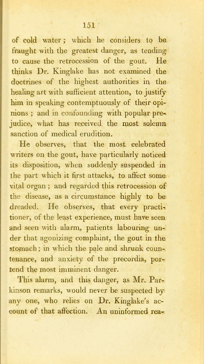 of cold water; which he considers to be fraught with the greatest danger, as tending to cause the retrocession of the gout. He thinks Dr. Kinglake has not examined the doctrines of the highest authorities in the healing art with sufficient attention, to justify him in speaking contemptuously of their opi- nions ; and in confounding with popular pre-* judice, what has received the most solemn sanction of medical erudition. He observes, that the most celebrated writers on the gout, have particularly noticed its disposition, when suddenly suspended in the part which it first attacks, to affect some vital organ ; and regarded this retrocession of the disease, as a circumstance highly to be dreaded. He observes, that every practi-> tioner, of the least experience;, must have seen and seen with alarm, patients labouring un- der that agonizing complaint, the gout in the stomach; in which the pale and shrunk coun- tenance, and anxiety of the precordia, por- tend the most imminent danger. This alarm, and this danger, as Mr. Par- kinson remarks, would never be suspected by any one, who relies on Dr. Kinglake's ac- count of that affection. An uninformed rea-