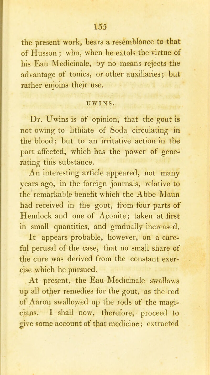 the present work, bears a resemblance to that of Husson ; who, when he extols the virtue of his Eau Medicinale, by no means rejects the advantage of tonics, or other auxiliaries; but rather enjoins their use. UWINS. Dr. Uwins is of opinion, that the gout is not owing to lithiate of Soda circulating in the blood; but to an irritative action in the part affected, which has the power of gene- rating this substance. An interesting article appeared, not many years ago, in the foreign journals, relative to the remarkable benefit which the Abbe Maun had received in the gout, from four parts of Hemlock and one of Aconite; taken at first in small quantities, and gradually increased. It appears probable, however, on a care- ful perusal of the case, that no small share of the cure was derived from the constant exer- cise which he pursued. At present, the Eau Medicinale swallows up all other remedies for the gout, as the rod of Aaron swallowed up the rods of the magi- cians. I shall now, therefore, proceed to give some account of that medicine; extracted