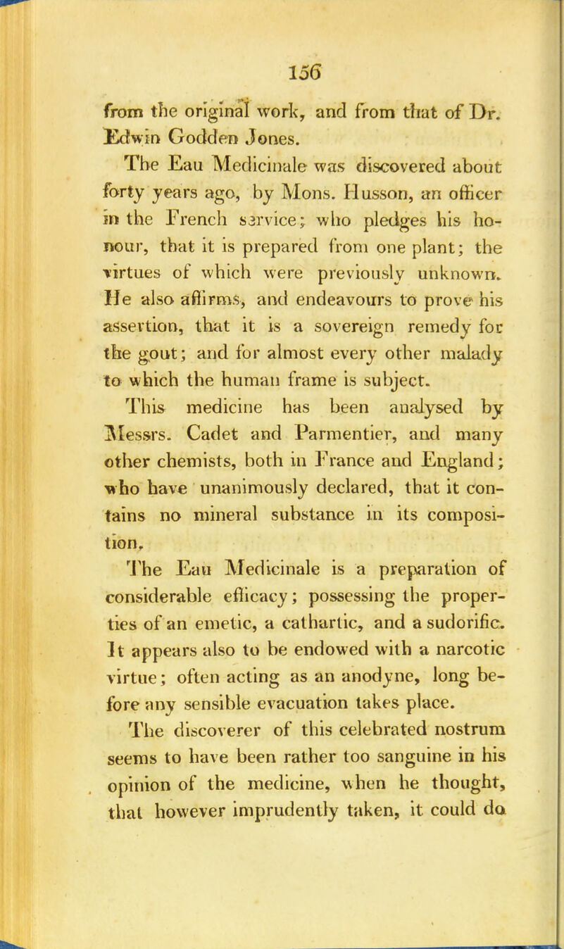 from the original work, and from that of Dr. Ikfwin Godden Jones. The Eau Medicinale was discovered about forty years ago, by Mons. Husson, an officer m the French sarvice; who pledges his ho- nour, that it is prepared from one plant; the •virtues of which were previously unknown. He also affirms, and endeavours to prove his assertion, that it is a sovereign remedy for the gout; and for almost every other malady to which the human frame is subject. This medicine has been analysed by Messrs: Cadet and Parmentier, and many other chemists, both in France and England; who have unanimously declared, that it con- tains no mineral substance in its composi- tion. The Eau Medicinale is a preparation of considerable efficacy; possessing the proper- ties of an emetic, a cathartic, and a sudorific. It appears also to be endowed with a narcotic virtue; often acting as an anodyne, long be- fore any sensible evacuation takes place. The discoverer of this celebrated nostrum seems to have been rather too sanguine in his opinion of the medicine, when he thought, that however imprudently taken, it could da