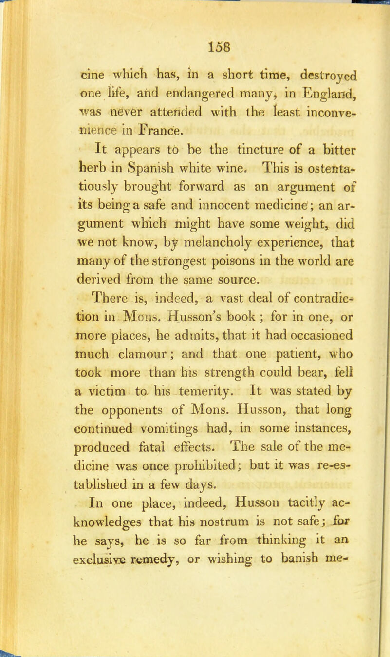 cine which has, in a short time, destroyed one life, and endangered many, in England, was never attended with the least inconve- nience in France. It appears to be the tincture of a bitter herb in Spanish white wine. This is ostenta- tiously brought forward as an argument of its being a safe and innocent medicine ; an ar- gument which might have some weight, did we not know, by melancholy experience, that many of the strongest poisons in the world are derived from the same source. There is, indeed, a vast deal of contradic- tion in Mons. Husson's book ; for in one, or more places, he admits, that it had occasioned much clamour; and that one patient, who took more than his strength could bear, fell a victim to his temerity. It was stated by the opponents of Mons. Husson, that long continued vomitings had, in some instances, produced fatal effects. The sale of the me- dicine was once prohibited; but it was re-es- tablished in a few days. In one place, indeed, Husson tacitly ac- knowledges that his nostrum is not safe; fox he says, he is so far from thinking it an exclusive remedy, or wishing to banish me-