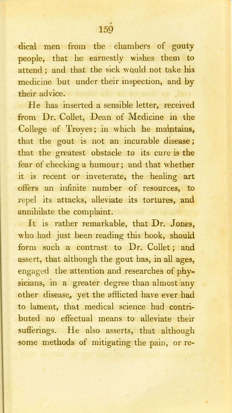 dical men from the chambers of gouty people, that he earnestly wishes them to attend ; and that the sick would not take his medicine but under their inspection, and by their advice. He has inserted a sensible letter, received from Dr. Collet, Dean of Medicine in the College of Troves; in which he maintains, that the gout is not an incurable disease; that the greatest obstacle to its cure is the fear of checking a humour; and that whether it is recent or inveterate, the healing art offers an infinite number of resources, to repel its attacks, alleviate its tortures, and annihilate the complaint. It is rather remarkable, that Dr. Jones, who had just been reading this book, should form such a contrast to Dr. Collet; and assert, that although the gout has, in all ages, engaged the attention and researches of phy- sicians, in a greater degree than almost any other disease., yet the afflicted have ever had to lament, that medical science had contri- buted no effectual means to alleviate their sufferings. He also asserts, that although some methods of mitigating the pain, or re-