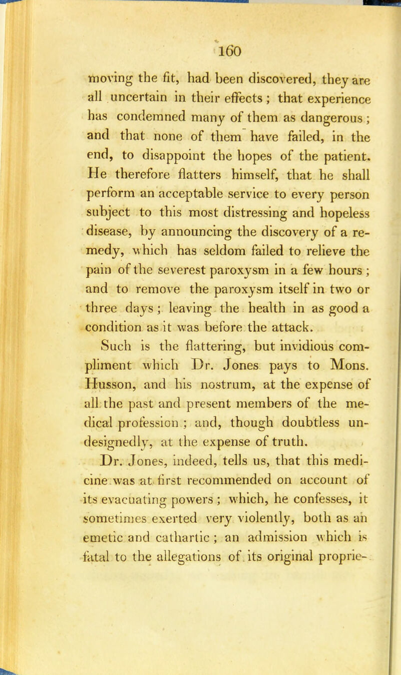 moving the fit, had been discovered, they arc all uncertain in their effects ; that experience has condemned many of them as dangerous ; and that none of them have failed, in the end, to disappoint the hopes of the patient. He therefore flatters himself, that he shall perform an acceptable service to every person subject to this most distressing and hopeless disease, by announcing the discovery of a re- medy, which has seldom failed to relieve the pain of the severest paroxysm in a few hours ; and to remove the paroxysm itself in two or three days; leaving the health in as good a condition as it was before the attack. Such is the flattering, but invidious com- pliment which Dr. Jones pays to Mons. Husson, and his nostrum, at the expense of all the past and present members of the me- dical profession ; and, though doubtless un- designedly, at the expense of truth. Dr. Jones, indeed, tells us, that this medi- cine was at first recommended on account of its evacuating powers ; which, he confesses, it sometimes exerted very violently, both as an emetic and cathartic ; an admission which is fiital to the allegations of. its original proprie-