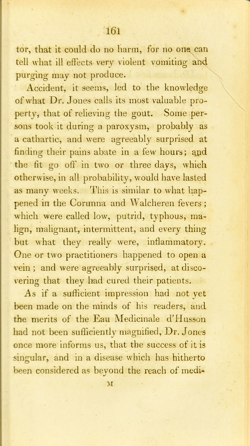 tor, that it could do no harm, for no one can tell what ill effects very violent vomiting* and purging may not produce. Accident, it seems, led to the knowledge of what Dr. Jones calls its most valuable pro- perty, that of relieving the gout. Some per- sons took it during a paroxysm, probably as a cathartic, and were agreeably surprised at finding their pains abate in a few hours; a_pd the fit go off in two or three days, which otherwise, in all probability, would have lasted as many weeks. This is similar to what hap- pened in the Corunna and Walcheren fevers; which were called low, putrid, typhous, ma- lign, malignant, intermittent, and every thing but what they really were, inflammatory. One or two practitioners happened to open a vein ; and were agreeably surprised, at disco- vering that they had cured their patients. As if a sufficient impression had not yet been made on the minds of his readers, and the merits of the Eau Medicinale d'Husson had not been sufficiently magnified, Dr. Jones once more informs us, that the success of it is singular, and in a disease which has hitherto been considered as beyond the reach of medi- M