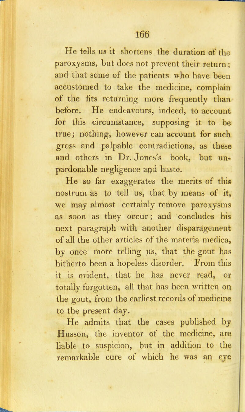 He tells us it shortens the duration of the paroxysms, but does not prevent their return ; and that some of the patients who have been accustomed to take the medicine, complain of the fits returning more frequently than before. He endeavours, indeed, to account for this circumstance, supposing it to be true; nothing, however can account for such gross and palpable contradictions, as these and others in Dr. Jones's book, but un- pardonable negligence and haste. He so far exaggerates the merits of this nostrum as to tell us, that by means of it, we may almost certainly remove paroxysms as soon as they occur; and concludes his next paragraph with another disparagement of all the other articles of the materia medica, by once more telling us, that the gout has hitherto been a hopeless disorder, From this it is evident, that he has never read, or totally forgotten, all that has been written on the gout, from the earliest records of medicine to the present day. He admits that the cases published by Husson, the inventor of the medicine, are liable to suspicion, but in addition to the remarkable cure of which he was an eye