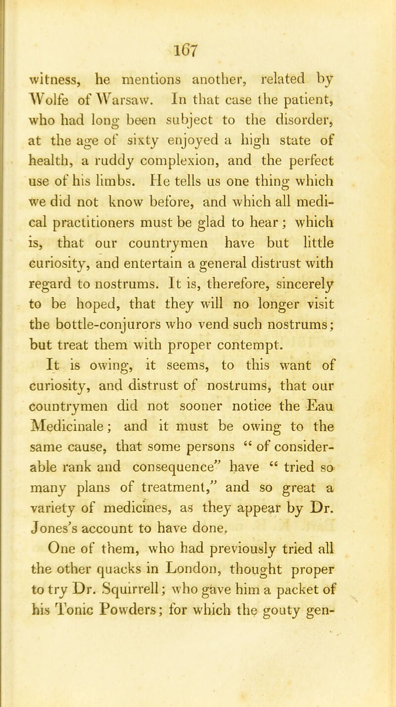 witness, he mentions another, related by Wolfe of Warsaw. In that case the patient, who had long been subject to the disorder, at the age of sixty enjoyed a high state of health, a ruddy complexion, and the perfect use of his limbs. He tells us one thing which we did not know before, and which all medi- cal practitioners must be glad to hear ; which is, that our countrymen have but little curiosity, and entertain a general distrust with regard to nostrums. It is, therefore, sincerely to be hoped, that they will no longer visit the bottle-conjurors who vend such nostrums; but treat them with proper contempt. It is owing, it seems, to this want of curiosity, and distrust of nostrums, that our countrymen did not sooner notice the Eau Medicinale; and it must be owing to the same cause, that some persons  of consider- able rank and consequence have  tried so many plans of treatment, and so great a variety of medicines, as they appear by Dr. Jones's account to have done. One of them, who had previously tried all the other quacks in London, thought proper to try Dr. Squirrell; who gave him a packet of his Tonic Powders; for which the gouty gen-