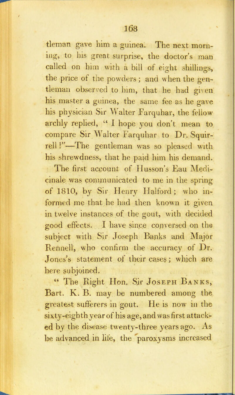 tleman gave him a guinea. The next morn- ing, to his great surprise, the doctor's man called on him with a bill of eight shillings, the price of the powders ; and when the gen- tleman observed to him, that he had given his master a guinea, the same fee as he gave his physician Sir Walter Farquhar, the fellow archly replied,  1 hope you don't mean to compare Sir Walter Farquhar to Dr. Squir- rell \—The gentleman was so pleased with his shrewdness, that he paid him his demand. The first account of Husson's Eau Medi- cinale was communicated to me in the spring of 1810, by Sir Henry Halford; who in- formed me that he had then known it given in twelve instances of the gout, with decided good effects. I have since conversed on the subject with Sir Joseph Banks and Major Rennell, who confirm the accuracy of Dr. Jones's statement of their cases; which are here subjoined.  The Right Hon, Sir Joseph Banks, Bart. K. B. may be numbered among the greatest sufferers in gout. He is now in the sixty-eighth year of his age, and was first attack- ed by the disease twenty-three years ago. As he advanced in life, the 'paroxysms increased