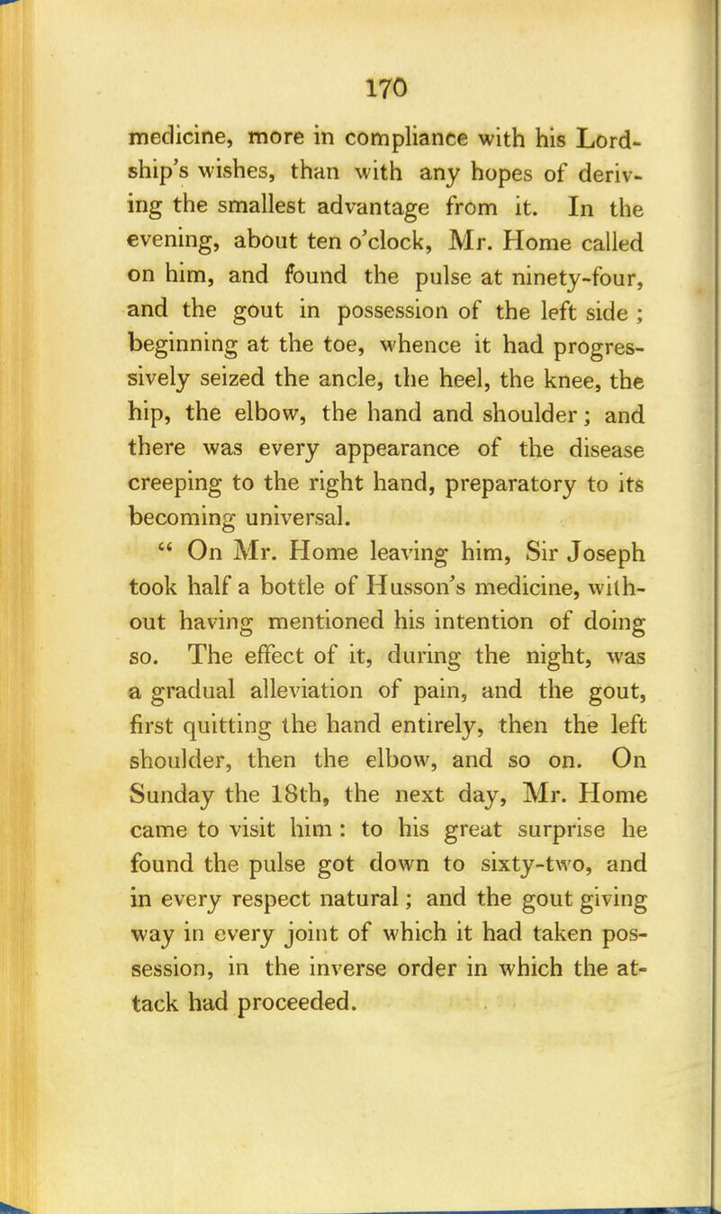 medicine, more in compliance with his Lord- ship's wishes, than with any hopes of deriv- ing the smallest advantage from it. In the evening, about ten o'clock, Mr. Home called on him, and found the pulse at ninety-four, and the gout in possession of the left side ; beginning at the toe, whence it had progres- sively seized the ancle, the heel, the knee, the hip, the elbow, the hand and shoulder; and there was every appearance of the disease creeping to the right hand, preparatory to its becoming universal.  On Mr. Home leaving him, Sir Joseph took half a bottle of Husson's medicine, with- out having mentioned his intention of doing so. The effect of it, during the night, was a gradual alleviation of pain, and the gout, first quitting the hand entirely, then the left shoulder, then the elbow, and so on. On Sunday the 18th, the next day, Mr. Home came to visit him : to his great surprise he found the pulse got down to sixty-two, and in every respect natural; and the gout giving way in every joint of which it had taken pos- session, in the inverse order in which the at- tack had proceeded.