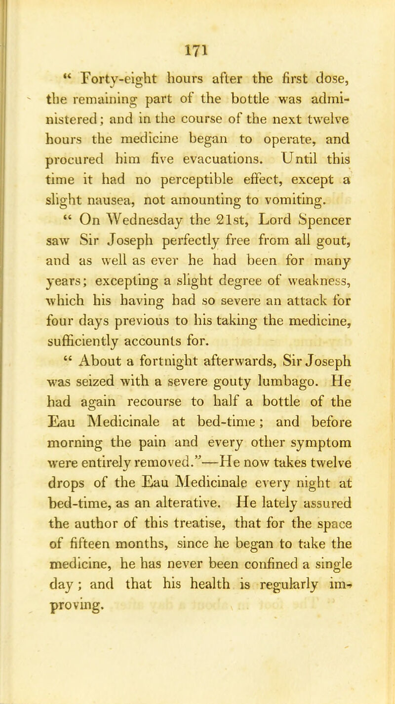  Forty-eight hours after the first dose, the remaining part of the bottle was admi- nistered ; and in the course of the next twelve hours the medicine began to operate, and procured him five evacuations. Until this time it had no perceptible effect, except a slight nausea, not amounting to vomiting.  On Wednesday the 21st, Lord Spencer saw Sir Joseph perfectly free from all gout, and as well as ever he had been for many years; excepting a slight degree of weakness, which his having had so severe an attack for four days previous to his taking the medicine, sufficiently accounts for.  About a fortnight afterwards, Sir Joseph was seized with a severe gouty lumbago. He had again recourse to half a bottle of the Eau Medicinale at bed-time; and before morning the pain and every other symptom were entirely removed.—He now takes twelve drops of the Eau Medicinale every night at bed-time, as an alterative. He lately assured the author of this treatise, that for the space of fifteen months, since he began to take the medicine, he has never been confined a single day; and that his health is regularly im-> proving.