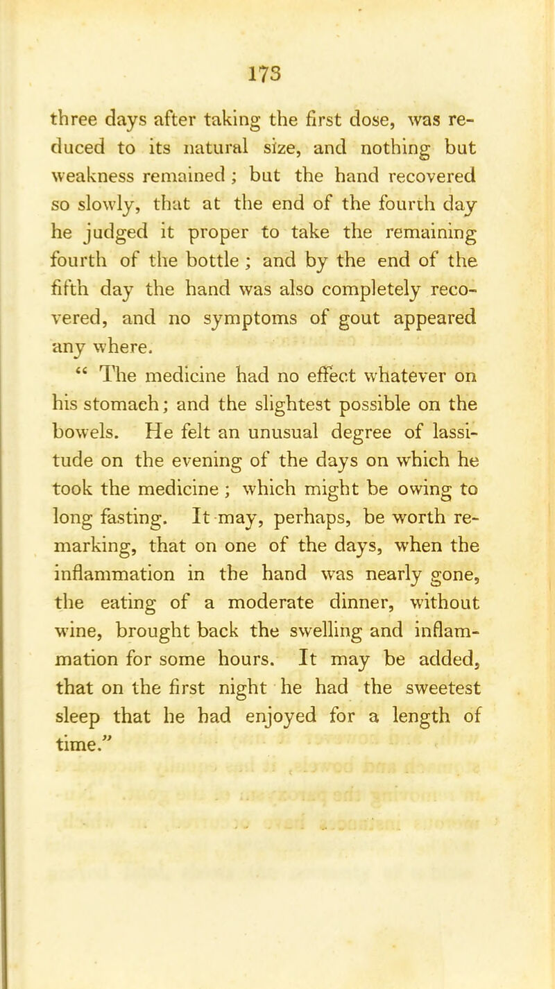 three days after taking the first dose, was re- duced to its natural size, and nothing but weakness remained ; but the hand recovered so slowly, that at the end of the fourth day he judged it proper to take the remaining fourth of the bottle ; and by the end of the fifth day the hand was also completely reco- vered, and no symptoms of gout appeared any where.  The medicine had no effect whatever on his stomach; and the slightest possible on the bowels. He felt an unusual degree of lassi- tude on the evening of the days on which he took the medicine ; which might be owing to long fasting. It may, perhaps, be worth re- marking, that on one of the days, when the inflammation in the hand was nearly gone, the eating of a moderate dinner, without wine, brought back the swelling and inflam- mation for some hours. It may be added, that on the first night he had the sweetest sleep that he had enjoyed for a length of time.