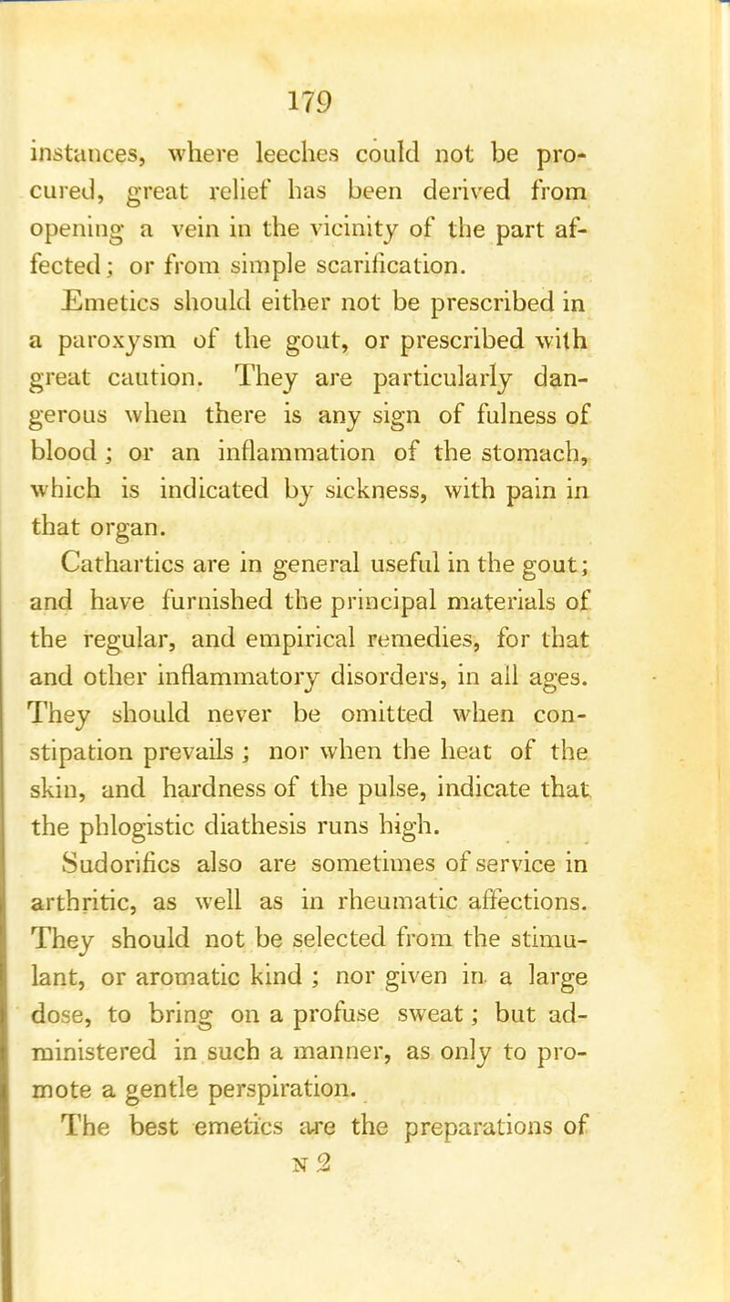 instances, where leeches could not be pro- cured, great relief has been derived from opening a vein in the vicinity of the part af- fected; or from simple scarification. Emetics should either not be prescribed in a paroxysm of the gout, or prescribed with great caution. They are particularly dan- gerous when there is any sign of fulness of blood ; or an inflammation of the stomach, which is indicated by sickness, with pain in that organ. Cathartics are in general useful in the gout; and have furnished the principal materials of the regular, and empirical remedies, for that and other inflammatory disorders, in ail ages. They should never be omitted when con- stipation prevails ; nor when the heat of the skin, and hardness of the pulse, indicate that the phlogistic diathesis runs high. Sudorifics also are sometimes of service in arthritic, as well as in rheumatic affections. They should not be selected from the stimu- lant, or aromatic kind ; nor given in. a large dose, to bring on a profuse sweat; but ad- ministered in such a manner, as only to pro- mote a gentle perspiration. The best emetics are the preparations of