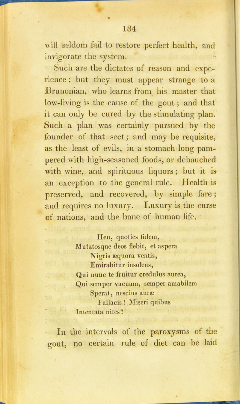 will seldom fail to restore perfect health, and invigorate the system. Such are the dictates of reason and expe- rience ; but they must appear strange to a Brunonian, who learns from his master that low-living is the cause of the gout; and that it can only be cured by the stimulating plan. Such a plan was certainly pursued by the founder of that sect ; and may be requisite, as the least of evils, in a stomach long pam- pered with high-seasoned foods, or debauched with wine, and spirituous liquors; but it is an exception to the general rule. Health is preserved, and recovered, by simple fare; and requires no luxury. Luxury is the curse of nations, and the bane of human life. Heu, quoties fidem, Mutatosque deos flebit, et aspcra Nigris asquora ventis, Emirabitur insolens, Qui nunc te fruitur credulus aurea, Qui semper vacuam, semper amabilem Sperat, nescius auraj Fallacis! Miseri quibus Intentata nites! In the intervals of the paroxysms of the gout, no certain rule of diet can be laid