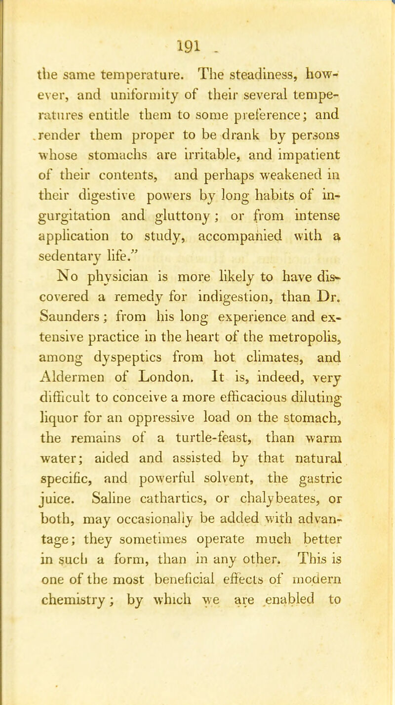 the same temperature. The steadiness, how- ever, and uniformity of their several tempe- ratures entitle them to some preference; and render them proper to be drank by persons whose stomachs are irritable, and impatient of their contents, and perhaps weakened in their digestive powers by long habits of in- gurgitation and gluttony; or from intense application to study, accompanied with a sedentary life/' No physician is more likely to have dis- covered a remedy for indigestion, than Dr. Saunders; from his long experience and ex- tensive practice in the heart of the metropolis, among dyspeptics from hot climates, and Aldermen of London. It is, indeed, very difficult to conceive a more efficacious diluting liquor for an oppressive load on the stomach, the remains of a turtle-feast, than warm water; aided and assisted by that natural specific, and powerful solvent, the gastric juice. Saline cathartics, or chalybeates, or both, may occasionally be added with advan- tage; they sometimes operate much better in such a form, than in any other. This is one of the most beneficial effects of modern chemistry; by which we are enabled to