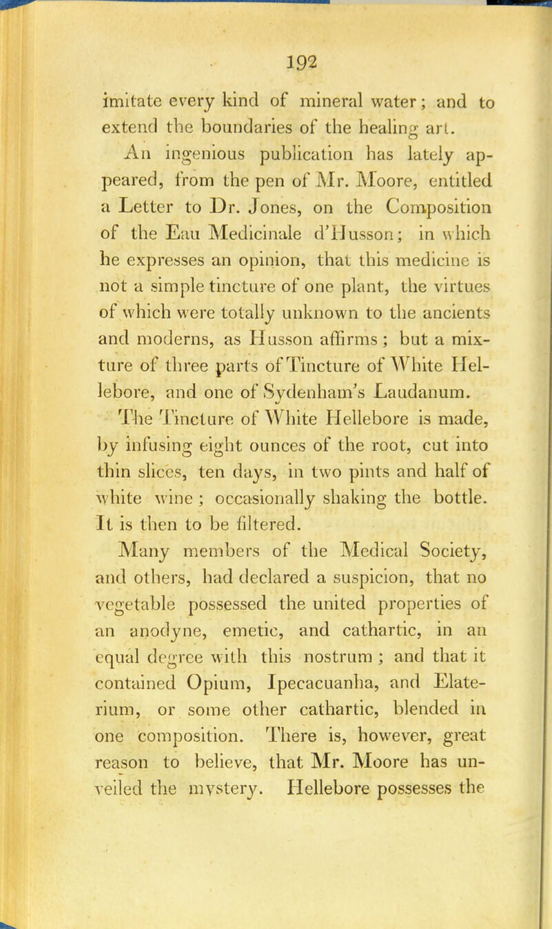 imitate every kind of mineral water; and to extend the boundaries of the healing art. An ingenious publication has lately ap- peared, from the pen of Mr. Moore, entitled a Letter to Dr. Jones, on the Composition of the Eau Medicinale dTJusson; in which he expresses an opinion, that this medicine is not a simple tincture of one plant, the virtues of which were totally unknown to the ancients and moderns, as Husson affirms ; but a mix- ture of three parts of Tincture of White Hel- lebore, and one of Sydenham's Laudanum. The Tincture of White Hellebore is made, by infusing eight ounces of the root, cut into thin slices, ten days, in two pints and half of white wine ; occasionally shaking the bottle. It is then to be filtered. Many members of the Medical Society, and others, had declared a suspicion, that no vegetable possessed the united properties of an anodyne, emetic, and cathartic, in an equal degree with this nostrum ; and that it contained Opium, Ipecacuanha, and Elate- rium, or some other cathartic, blended in one composition. There is, however, great reason to believe, that Mr. Moore has un- veiled the mystery. Hellebore possesses the