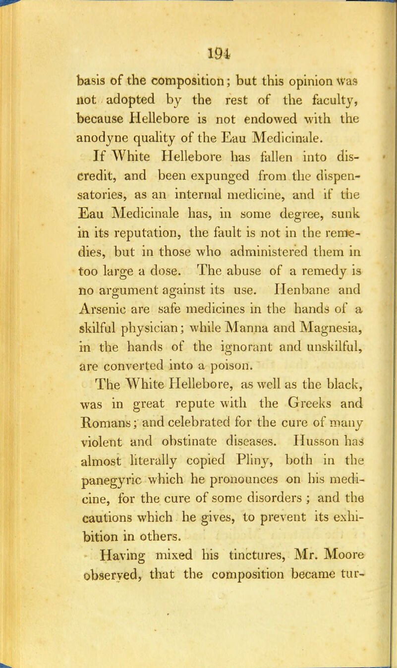 basis of the composition; but this opinion was not adopted by the rest of the faculty, because Hellebore is not endowed with the anodyne quality of the Eau Medicinale. If White Hellebore has fallen into dis- credit, and been expunged from the dispen- satories, as an internal medicine, and if the Eau Medicinale has, in some degree, sunk in its reputation, the fault is not in the reme- dies, but in those who administered them in too large a dose. The abuse of a remedy is no argument against its use. Henbane and Arsenic are safe medicines in the hands of a skilful physician; while Manna and Magnesia, in the hands of the ignorant and unskilful, are converted into a poison. The White Hellebore, as well as the black, was in great repute with the Greeks and Romans; and celebrated for the cure of many violent and obstinate diseases. Husson has almost literally copied Pliny, both in the panegyric which he pronounces on his medi- cine, for the cure of some disorders ; and the cautions which he gives, to prevent its exhi- bition in others. Having mixed his tinctures, Mr. Moore observed, that the composition became tur-