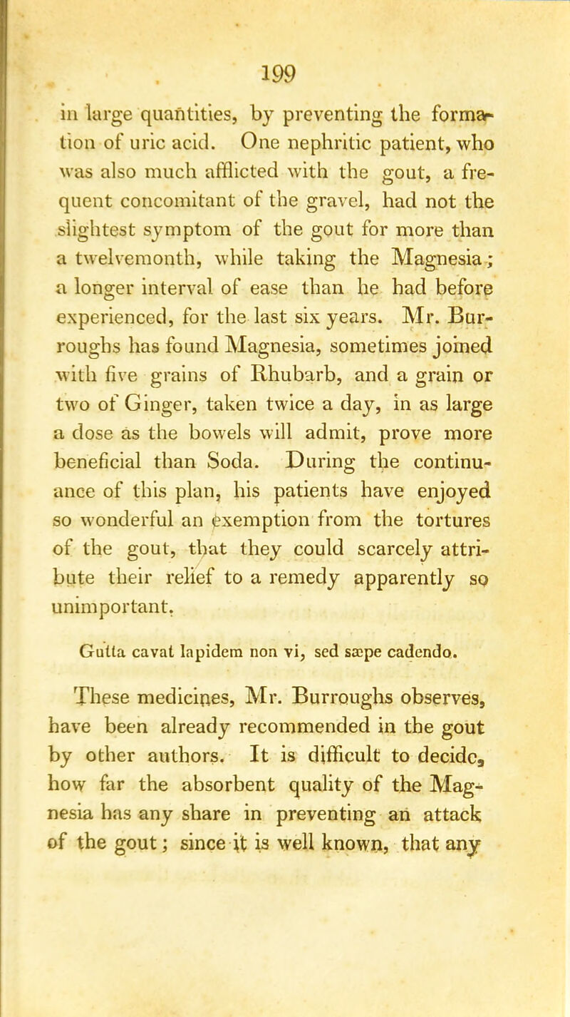 in large quantities, by preventing the forma- tion of uric acid. One nephritic patient, who was also much afflicted with the gout, a fre- quent concomitant of the gravel, had not the slightest symptom of the gout for more than a twelvemonth, while taking the Magnesia ; a longer interval of ease than he had before experienced, for the last six years. Mr. Bur- roughs has found Magnesia, sometimes joined with five grains of Rhubarb, and a grain or two of Ginger, taken twice a day, in as large a dose as the bowels will admit, prove more beneficial than Soda. During the continu- ance of this plan, his patients have enjoyed so wonderful an exemption from the tortures of the gout, that they could scarcely attri- bute their relief to a remedy apparently so unimportant. Gulta cavat lapidem non vi, sed sa;pe cadendo. These medicines, Mr. Burroughs observes, have been already recommended in the gout by other authors. It is difficult to decide, how far the absorbent quality of the Mag- nesia has any share in preventing an attack of the gout; since it is well known, that any
