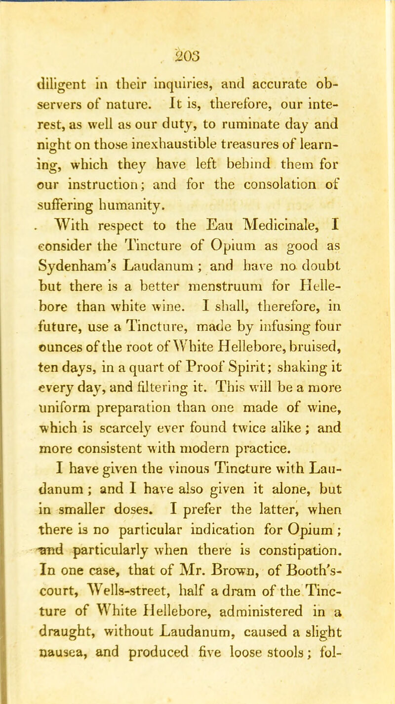 diligent in their inquiries, and accurate ob- servers of nature. It is, therefore, our inte- rest, as well as our duty, to ruminate day and night on those inexhaustible treasures of learn- ing, which they have left behind them for our instruction; and for the consolation of suffering humanity. With respect to the Eau Medicinale, I consider the Tincture of Opium as good as Sydenham's Laudanum; and have no doubt but there is a better menstruum for Helle- bore than white wine. I shall, therefore, in future, use a Tincture, made by infusing four ounces of the root of White Hellebore, bruised, ten days, in a quart of Proof Spirit; shaking it every day, and filtering it. This will be a more uniform preparation than one made of wine, which is scarcely ever found twice alike ; and more consistent with modern practice. I have given the vinous Tincture with Lau- danum ; and I have also given it alone, but in smaller doses. I prefer the latter, when there is no particular indication for Opium ; and particularly when there is constipation. In one case, that of Mr. Brown, of Booth's- court, Wells-street, half a dram of the Tinc- ture of White Hellebore, administered in a draught, without Laudanum, caused a slight nausea, and produced five loose stools; fol-